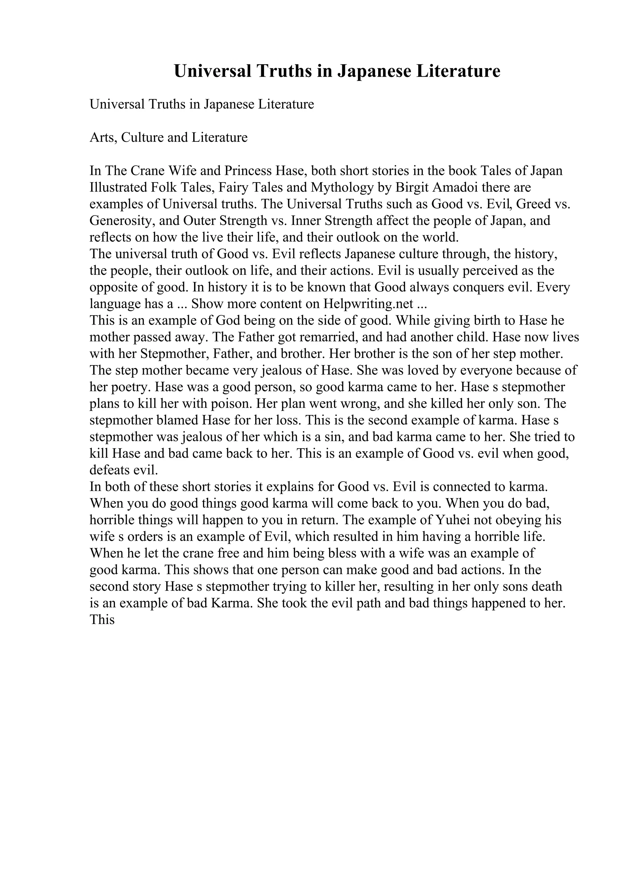 Universal Truths in Japanese Literature
Universal Truths in Japanese Literature
Arts, Culture and Literature
In The Crane Wife and Princess Hase, both short stories in the book Tales of Japan
Illustrated Folk Tales, Fairy Tales and Mythology by Birgit Amadoi there are
examples of Universal truths. The Universal Truths such as Good vs. Evil, Greed vs.
Generosity, and Outer Strength vs. Inner Strength affect the people of Japan, and
reflects on how the live their life, and their outlook on the world.
The universal truth of Good vs. Evil reflects Japanese culture through, the history,
the people, their outlook on life, and their actions. Evil is usually perceived as the
opposite of good. In history it is to be known that Good always conquers evil. Every
language has a ... Show more content on Helpwriting.net ...
This is an example of God being on the side of good. While giving birth to Hase he
mother passed away. The Father got remarried, and had another child. Hase now lives
with her Stepmother, Father, and brother. Her brother is the son of her step mother.
The step mother became very jealous of Hase. She was loved by everyone because of
her poetry. Hase was a good person, so good karma came to her. Hase s stepmother
plans to kill her with poison. Her plan went wrong, and she killed her only son. The
stepmother blamed Hase for her loss. This is the second example of karma. Hase s
stepmother was jealous of her which is a sin, and bad karma came to her. She tried to
kill Hase and bad came back to her. This is an example of Good vs. evil when good,
defeats evil.
In both of these short stories it explains for Good vs. Evil is connected to karma.
When you do good things good karma will come back to you. When you do bad,
horrible things will happen to you in return. The example of Yuhei not obeying his
wife s orders is an example of Evil, which resulted in him having a horrible life.
When he let the crane free and him being bless with a wife was an example of
good karma. This shows that one person can make good and bad actions. In the
second story Hase s stepmother trying to killer her, resulting in her only sons death
is an example of bad Karma. She took the evil path and bad things happened to her.
This
 