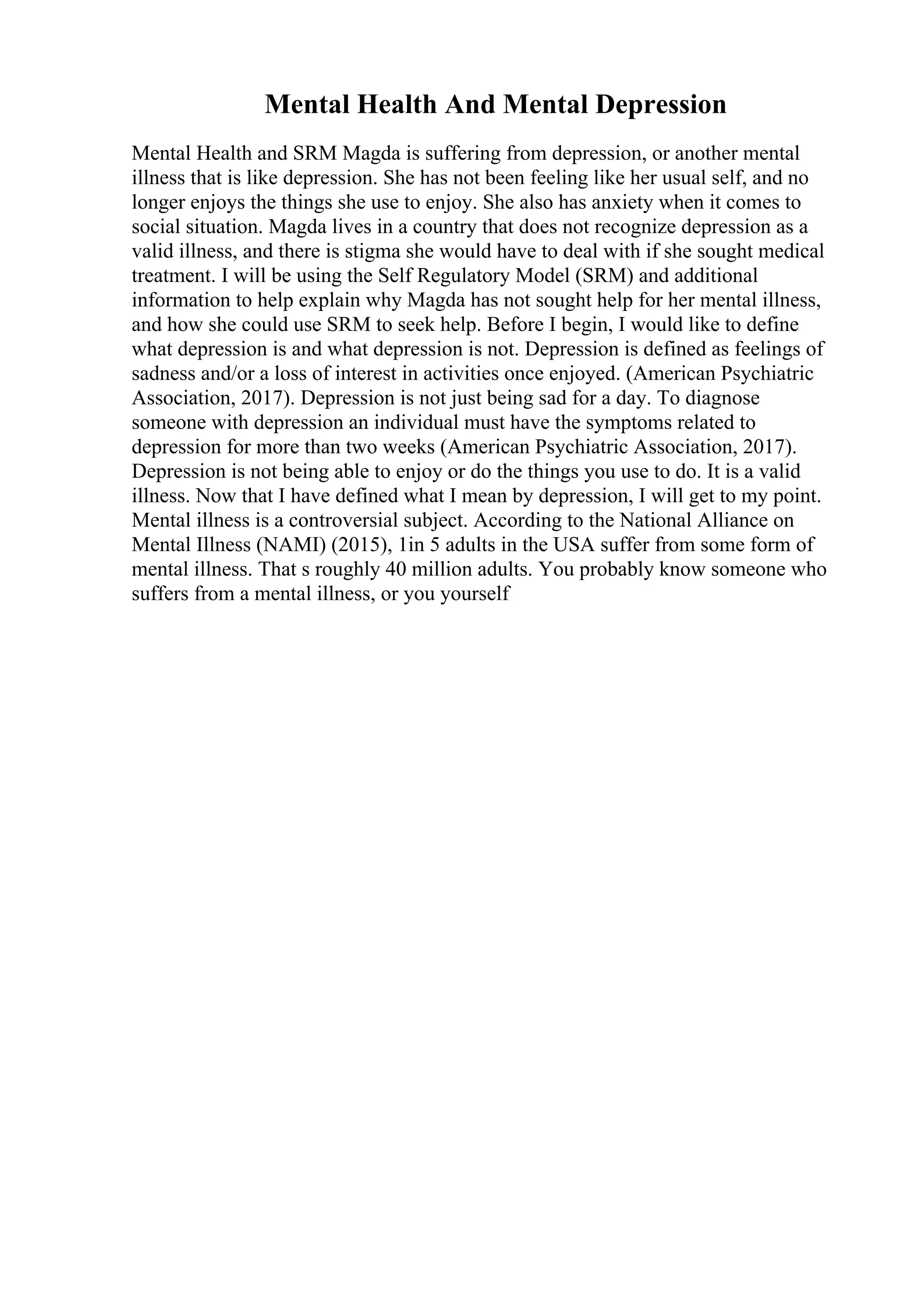 Mental Health And Mental Depression
Mental Health and SRM Magda is suffering from depression, or another mental
illness that is like depression. She has not been feeling like her usual self, and no
longer enjoys the things she use to enjoy. She also has anxiety when it comes to
social situation. Magda lives in a country that does not recognize depression as a
valid illness, and there is stigma she would have to deal with if she sought medical
treatment. I will be using the Self Regulatory Model (SRM) and additional
information to help explain why Magda has not sought help for her mental illness,
and how she could use SRM to seek help. Before I begin, I would like to define
what depression is and what depression is not. Depression is defined as feelings of
sadness and/or a loss of interest in activities once enjoyed. (American Psychiatric
Association, 2017). Depression is not just being sad for a day. To diagnose
someone with depression an individual must have the symptoms related to
depression for more than two weeks (American Psychiatric Association, 2017).
Depression is not being able to enjoy or do the things you use to do. It is a valid
illness. Now that I have defined what I mean by depression, I will get to my point.
Mental illness is a controversial subject. According to the National Alliance on
Mental Illness (NAMI) (2015), 1in 5 adults in the USA suffer from some form of
mental illness. That s roughly 40 million adults. You probably know someone who
suffers from a mental illness, or you yourself
 