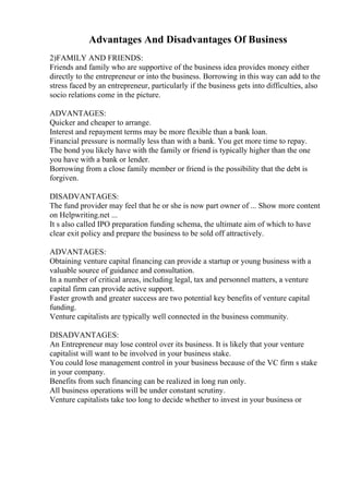 Advantages And Disadvantages Of Business
2)FAMILY AND FRIENDS:
Friends and family who are supportive of the business idea provides money either
directly to the entrepreneur or into the business. Borrowing in this way can add to the
stress faced by an entrepreneur, particularly if the business gets into difficulties, also
socio relations come in the picture.
ADVANTAGES:
Quicker and cheaper to arrange.
Interest and repayment terms may be more flexible than a bank loan.
Financial pressure is normally less than with a bank. You get more time to repay.
The bond you likely have with the family or friend is typically higher than the one
you have with a bank or lender.
Borrowing from a close family member or friend is the possibility that the debt is
forgiven.
DISADVANTAGES:
The fund provider may feel that he or she is now part owner of ... Show more content
on Helpwriting.net ...
It s also called IPO preparation funding schema, the ultimate aim of which to have
clear exit policy and prepare the business to be sold off attractively.
ADVANTAGES:
Obtaining venture capital financing can provide a startup or young business with a
valuable source of guidance and consultation.
In a number of critical areas, including legal, tax and personnel matters, a venture
capital firm can provide active support.
Faster growth and greater success are two potential key benefits of venture capital
funding.
Venture capitalists are typically well connected in the business community.
DISADVANTAGES:
An Entrepreneur may lose control over its business. It is likely that your venture
capitalist will want to be involved in your business stake.
You could lose management control in your business because of the VC firm s stake
in your company.
Benefits from such financing can be realized in long run only.
All business operations will be under constant scrutiny.
Venture capitalists take too long to decide whether to invest in your business or
 