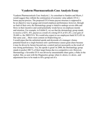 Vyaderm Pharmaceuticals Case Analysis Essay
Vyaderm Pharmaceuticals Case Analysis| | | As consultant to Sanders and Myers, I
would suggest they rethink the continuation of economic value added ( EVA )
bonus payout process. The proposed EVA bonus payout structure is supposed to
be an objective way to gauge and reward employee performance; however, through
no fault of their own, the Dermatology group is slated to undergo severe ebbs and
flows in their incentive and could potentially wreak havoc on employee morale
and retention. For example, in Exhibit E, we see that the dermatology group stands
to receive a $251, 451, payout as a result of a strong EVA at $31,361, a net gain of
28,440 vs. the 2009 EVA. We would also expect to see employees bank $131,451 in
that same year.... Show more content on Helpwriting.net ...
I would argue that the unlimited upside and downside of a manager s bonus
potential based on a single business unit s performance causes great chaos because
it may be driven by factors beyond one s control and not necessarily as the result of
true strong performance. Yes, the upside is great! In 2000, the Dermatology group
stands to pocket 200+% of their target bonus due to a competitive exit. However,
Dermatology s favorable EVA was driven by unsustainable share gains, a fluke in the
market. But, as seen with the Diagnostics group, when it s down, it s down...and
adjustments have to be made to lift a group out of a
 