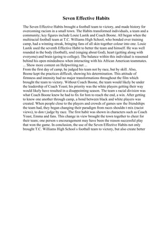 Seven Effective Habits
The Seven Effective Habits brought a football team to victory, and made history for
overcoming racism in a small town. The Habits transformed individuals, a team and a
community; key figures include Louie Lastik and Coach Boone. All began when the
multiracial football team at T.C. Williams High School, who bonded over training
camp, had a winning streak, bringing fans of all skin together colour into one. Louie
Lastik used the seventh Effective Habit to better the team and himself. He was well
rounded in the body (football), soul (singing about God), heart (getting along with
everyone) and brain (going to college). The balance within this individual is reasoned
behind his open mindedness when interacting with his African American teammates.
... Show more content on Helpwriting.net ...
From the first day of camp, he judged his team not by race, but by skill. Also,
Boone kept the practices difficult, showing his determination. This attitude of
firmness and intensity had no major transformations throughout the film which
brought the team to victory. Without Coach Boone, the team would likely be under
the leadership of Coach Yoast; his priority was the white players getting their way
would likely have resulted in a disappointing season. The team s racial division was
what Coach Boone knew he had to fix for him to reach the end, a win. After getting
to know one another through camp, a bond between black and white players was
created. When people close to the players and crowds of games saw the friendships
the team had, they began changing their paradigm from races shouldn t mix (racist
views), to don t judge by race. The first habit was shown in characters such as Coach
Yoast, Emma and fans. This change in view brought the town together to cheer for
their team; one person s encouragement may have been the reason successful play
that won the game. In conclusion, the use of the Seven Effective Habits not only
brought T.C. Williams High School s football team to victory, but also create better
 
