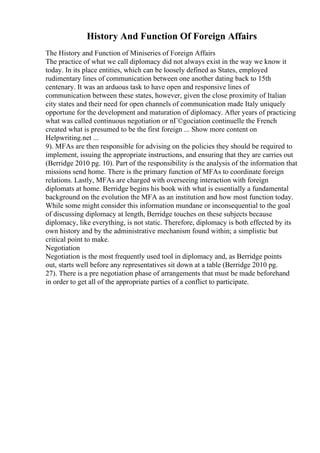 History And Function Of Foreign Affairs
The History and Function of Miniseries of Foreign Affairs
The practice of what we call diplomacy did not always exist in the way we know it
today. In its place entities, which can be loosely defined as States, employed
rudimentary lines of communication between one another dating back to 15th
centenary. It was an arduous task to have open and responsive lines of
communication between these states, however, given the close proximity of Italian
city states and their need for open channels of communication made Italy uniquely
opportune for the development and maturation of diplomacy. After years of practicing
what was called continuous negotiation or nГ©gociation continuelle the French
created what is presumed to be the first foreign ... Show more content on
Helpwriting.net ...
9). MFAs are then responsible for advising on the policies they should be required to
implement, issuing the appropriate instructions, and ensuring that they are carries out
(Berridge 2010 pg. 10). Part of the responsibility is the analysis of the information that
missions send home. There is the primary function of MFAs to coordinate foreign
relations. Lastly, MFAs are charged with overseeing interaction with foreign
diplomats at home. Berridge begins his book with what is essentially a fundamental
background on the evolution the MFA as an institution and how most function today.
While some might consider this information mundane or inconsequential to the goal
of discussing diplomacy at length, Berridge touches on these subjects because
diplomacy, like everything, is not static. Therefore, diplomacy is both effected by its
own history and by the administrative mechanism found within; a simplistic but
critical point to make.
Negotiation
Negotiation is the most frequently used tool in diplomacy and, as Berridge points
out, starts well before any representatives sit down at a table (Berridge 2010 pg.
27). There is a pre negotiation phase of arrangements that must be made beforehand
in order to get all of the appropriate parties of a conflict to participate.
 
