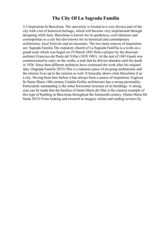 The City Of La Sagrada Familia
3.2 Inspiration In Barcelona. The university is located in a very diverse part of the
city with a lot of historical heritage, which will become very inspirational through
designing while here. Barcelona is known for its quirkiness, cool character and
cosmopolitan as a city but also known for its historical and contemporary
architecture, local festivals and art museums. The two main sources of inspiration
are: Sagrada Familia The expiatory church of La Sagrada FamГlia is a work on a
grand scale which was begun on 19 March 1882 from a project by the diocesan
architect Francisco de Paula del Villar (1828 1901). At the end of 1883 Gaudi was
commissioned to carry on the works, a task that he did not abandon until his death
in 1926. Since then different architects have continued the work after his original
idea. (Sagrada Familia 2015) This is a fantastic piece of on going architecture and
the interior lives up to the exterior as well. It basically shows what Barcelona if as
a city. Having been here before it has always been a source of inspiration. Esglesia
Se Santa Maria 14th century Catalan Gothic architecture has a strong personality.
Particularly outstanding is the sober horizontal structure of its buildings. A strong
case can be made that the basilica of Santa Maria del Mar is the clearest example of
this type of building in Barcelona throughout the fourteenth century. (Santa Maria De
Santa 2015) From looking and research at imagery online and reading reviews by
 