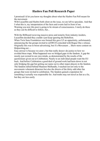 Hasbro Fan Poll Research Paper
I promised I d let you know my thoughts about what the Hasbro Fan Poll meant for
the movement.
With Lucasfilm and Hasbro both silent on the issue, we are left to speculate. And that
I what this is, my interpretation of the facts and events laid in front of me.
Warning you now this post is going to be stream of consciousness. I rarely do these
as they can be difficult to follow, but...
With the Billboard recieving massive press and notarity from industry insiders,
Lucasfilm decided they couldn t just keep ignoring the Rebellion.
When Twin Suns Foundation was formed this gave LF an oppurtinity, unfortunately
announcing the fan groups invited to @SWCO coincided with Rogue One s release.
Originally this was to boost advertising, but if a Movement ... Show more content on
Helpwriting.net ...
Easy anwser is because we aren t, but that really doesn t do justice to how we
avoided these traps. What happened was we bridged gaps in the fandom. A gap the
mostly just existed in our own minds, as demonstrated by the results of the
questioniare given out at Celebration. Nearly to an individual people want the EU
back. And before Celebration a good deal of ground work had been down in not
only bridging the gap but getting our name out to other major players in the fandom.
The fandom rallied behind Shannon McRandle, I reached out not only to the
movements vehement ditractors but also the directs of the thirty odd other fan
groups that were invited to celebration. The fandom gained a repetation for
something it actually was responsible for. And truths may not travel as fast as a lie,
but they are less easily
 