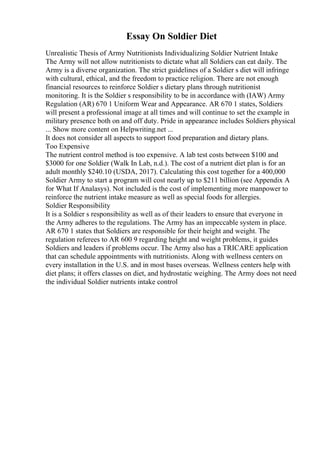 Essay On Soldier Diet
Unrealistic Thesis of Army Nutritionists Individualizing Soldier Nutrient Intake
The Army will not allow nutritionists to dictate what all Soldiers can eat daily. The
Army is a diverse organization. The strict guidelines of a Soldier s diet will infringe
with cultural, ethical, and the freedom to practice religion. There are not enough
financial resources to reinforce Soldier s dietary plans through nutritionist
monitoring. It is the Soldier s responsibility to be in accordance with (IAW) Army
Regulation (AR) 670 1 Uniform Wear and Appearance. AR 670 1 states, Soldiers
will present a professional image at all times and will continue to set the example in
military presence both on and off duty. Pride in appearance includes Soldiers physical
... Show more content on Helpwriting.net ...
It does not consider all aspects to support food preparation and dietary plans.
Too Expensive
The nutrient control method is too expensive. A lab test costs between $100 and
$3000 for one Soldier (Walk In Lab, n.d.). The cost of a nutrient diet plan is for an
adult monthly $240.10 (USDA, 2017). Calculating this cost together for a 400,000
Soldier Army to start a program will cost nearly up to $211 billion (see Appendix A
for What If Analasys). Not included is the cost of implementing more manpower to
reinforce the nutrient intake measure as well as special foods for allergies.
Soldier Responsibility
It is a Soldier s responsibility as well as of their leaders to ensure that everyone in
the Army adheres to the regulations. The Army has an impeccable system in place.
AR 670 1 states that Soldiers are responsible for their height and weight. The
regulation referees to AR 600 9 regarding height and weight problems, it guides
Soldiers and leaders if problems occur. The Army also has a TRICARE application
that can schedule appointments with nutritionists. Along with wellness centers on
every installation in the U.S. and in most bases overseas. Wellness centers help with
diet plans; it offers classes on diet, and hydrostatic weighing. The Army does not need
the individual Soldier nutrients intake control
 