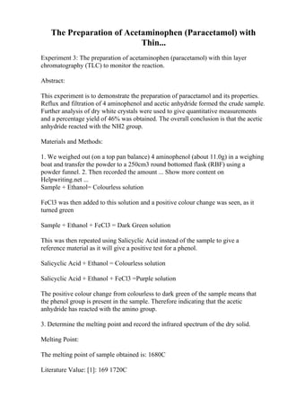 The Preparation of Acetaminophen (Paracetamol) with
Thin...
Experiment 3: The preparation of acetaminophen (paracetamol) with thin layer
chromatography (TLC) to monitor the reaction.
Abstract:
This experiment is to demonstrate the preparation of paracetamol and its properties.
Reflux and filtration of 4 aminophenol and acetic anhydride formed the crude sample.
Further analysis of dry white crystals were used to give quantitative measurements
and a percentage yield of 46% was obtained. The overall conclusion is that the acetic
anhydride reacted with the NH2 group.
Materials and Methods:
1. We weighed out (on a top pan balance) 4 aminophenol (about 11.0g) in a weighing
boat and transfer the powder to a 250cm3 round bottomed flask (RBF) using a
powder funnel. 2. Then recorded the amount ... Show more content on
Helpwriting.net ...
Sample + Ethanol= Colourless solution
FeCl3 was then added to this solution and a positive colour change was seen, as it
turned green
Sample + Ethanol + FeCl3 = Dark Green solution
This was then repeated using Salicyclic Acid instead of the sample to give a
reference material as it will give a positive test for a phenol.
Salicyclic Acid + Ethanol = Colourless solution
Salicyclic Acid + Ethanol + FeCl3 =Purple solution
The positive colour change from colourless to dark green of the sample means that
the phenol group is present in the sample. Therefore indicating that the acetic
anhydride has reacted with the amino group.
3. Determine the melting point and record the infrared spectrum of the dry solid.
Melting Point:
The melting point of sample obtained is: 1680C
Literature Value: [1]: 169 1720C
 