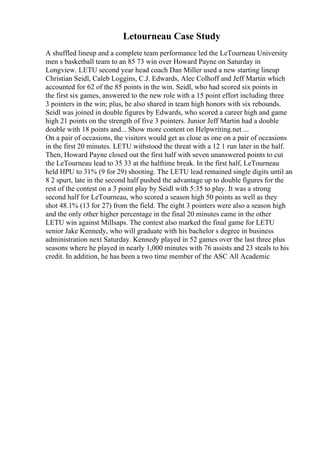 Letourneau Case Study
A shuffled lineup and a complete team performance led the LeTourneau University
men s basketball team to an 85 73 win over Howard Payne on Saturday in
Longview. LETU second year head coach Dan Miller used a new starting lineup
Christian Seidl, Caleb Loggins, C.J. Edwards, Alec Colhoff and Jeff Martin which
accounted for 62 of the 85 points in the win. Seidl, who had scored six points in
the first six games, answered to the new role with a 15 point effort including three
3 pointers in the win; plus, he also shared in team high honors with six rebounds.
Seidl was joined in double figures by Edwards, who scored a career high and game
high 21 points on the strength of five 3 pointers. Junior Jeff Martin had a double
double with 18 points and... Show more content on Helpwriting.net ...
On a pair of occasions, the visitors would get as close as one on a pair of occasions
in the first 20 minutes. LETU withstood the threat with a 12 1 run later in the half.
Then, Howard Payne closed out the first half with seven unanswered points to cut
the LeTourneau lead to 35 33 at the halftime break. In the first half, LeTourneau
held HPU to 31% (9 for 29) shooting. The LETU lead remained single digits until an
8 2 spurt, late in the second half pushed the advantage up to double figures for the
rest of the contest on a 3 point play by Seidl with 5:35 to play. It was a strong
second half for LeTourneau, who scored a season high 50 points as well as they
shot 48.1% (13 for 27) from the field. The eight 3 pointers were also a season high
and the only other higher percentage in the final 20 minutes came in the other
LETU win against Millsaps. The contest also marked the final game for LETU
senior Jake Kennedy, who will graduate with his bachelor s degree in business
administration next Saturday. Kennedy played in 52 games over the last three plus
seasons where he played in nearly 1,000 minutes with 76 assists and 23 steals to his
credit. In addition, he has been a two time member of the ASC All Academic
 