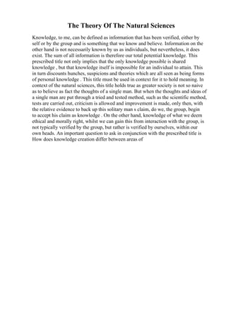 The Theory Of The Natural Sciences
Knowledge, to me, can be defined as information that has been verified, either by
self or by the group and is something that we know and believe. Information on the
other hand is not necessarily known by us as individuals, but nevertheless, it does
exist. The sum of all information is therefore our total potential knowledge. This
prescribed title not only implies that the only knowledge possible is shared
knowledge , but that knowledge itself is impossible for an individual to attain. This
in turn discounts hunches, suspicions and theories which are all seen as being forms
of personal knowledge . This title must be used in context for it to hold meaning. In
context of the natural sciences, this title holds true as greater society is not so naive
as to believe as fact the thoughts of a single man. But when the thoughts and ideas of
a single man are put through a tried and tested method, such as the scientific method,
tests are carried out, criticism is allowed and improvement is made, only then, with
the relative evidence to back up this solitary man s claim, do we, the group, begin
to accept his claim as knowledge . On the other hand, knowledge of what we deem
ethical and morally right, whilst we can gain this from interaction with the group, is
not typically verified by the group, but rather is verified by ourselves, within our
own heads. An important question to ask in conjunction with the prescribed title is
How does knowledge creation differ between areas of
 