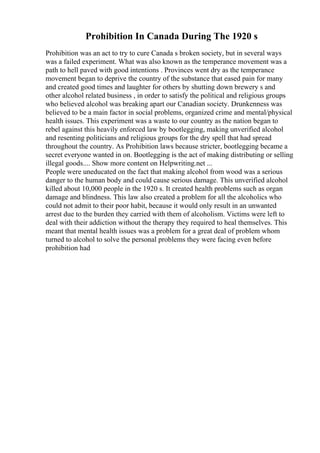 Prohibition In Canada During The 1920 s
Prohibition was an act to try to cure Canada s broken society, but in several ways
was a failed experiment. What was also known as the temperance movement was a
path to hell paved with good intentions . Provinces went dry as the temperance
movement began to deprive the country of the substance that eased pain for many
and created good times and laughter for others by shutting down brewery s and
other alcohol related business , in order to satisfy the political and religious groups
who believed alcohol was breaking apart our Canadian society. Drunkenness was
believed to be a main factor in social problems, organized crime and mental/physical
health issues. This experiment was a waste to our country as the nation began to
rebel against this heavily enforced law by bootlegging, making unverified alcohol
and resenting politicians and religious groups for the dry spell that had spread
throughout the country. As Prohibition laws because stricter, bootlegging became a
secret everyone wanted in on. Bootlegging is the act of making distributing or selling
illegal goods.... Show more content on Helpwriting.net ...
People were uneducated on the fact that making alcohol from wood was a serious
danger to the human body and could cause serious damage. This unverified alcohol
killed about 10,000 people in the 1920 s. It created health problems such as organ
damage and blindness. This law also created a problem for all the alcoholics who
could not admit to their poor habit, because it would only result in an unwanted
arrest due to the burden they carried with them of alcoholism. Victims were left to
deal with their addiction without the therapy they required to heal themselves. This
meant that mental health issues was a problem for a great deal of problem whom
turned to alcohol to solve the personal problems they were facing even before
prohibition had
 