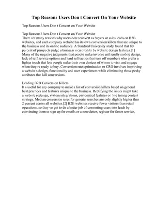 Top Reasons Users Don t Convert On Your Website
Top Reasons Users Don t Convert on Your Website
Top Reasons Users Don t Convert on Your Website
There are many reasons why users don t convert as buyers or sales leads on B2B
websites, and each company website has its own conversion killers that are unique to
the business and its online audience. A Stanford University study found that 80
percent of prospects judge a business s credibility by website design features.[1]
Many of the negative judgments that people make involve unfriendly mobile design,
lack of self service options and hard sell tactics that turn off members who prefer a
lighter touch that lets people make their own choices of whom to visit and engage
when they re ready to buy. Conversion rate optimization or CRO involves improving
a website s design, functionality and user experiences while eliminating those pesky
attributes that kill conversions.
Leading B2B Conversion Killers
It s useful for any company to make a list of conversion killers based on general
best practices and features unique to the business. Rectifying the issues might take
a website redesign, system integrations, customized features or fine tuning content
strategy. Median conversion rates for generic searches are only slightly higher than
2 percent across all websites.[2] B2B websites receive fewer visitors than retail
operations, so they ve got to do a better job of converting users into leads by
convincing them to sign up for emails or a newsletter, register for faster service,
 