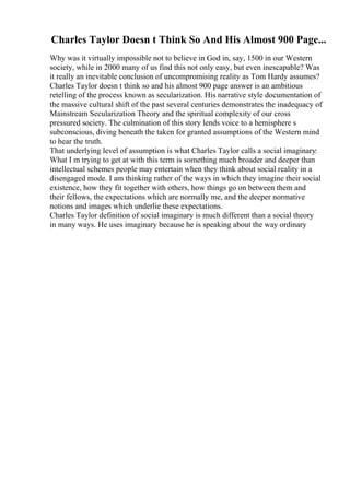 Charles Taylor Doesn t Think So And His Almost 900 Page...
Why was it virtually impossible not to believe in God in, say, 1500 in our Western
society, while in 2000 many of us find this not only easy, but even inescapable? Was
it really an inevitable conclusion of uncompromising reality as Tom Hardy assumes?
Charles Taylor doesn t think so and his almost 900 page answer is an ambitious
retelling of the process known as secularization. His narrative style documentation of
the massive cultural shift of the past several centuries demonstrates the inadequacy of
Mainstream Secularization Theory and the spiritual complexity of our cross
pressured society. The culmination of this story lends voice to a hemisphere s
subconscious, diving beneath the taken for granted assumptions of the Western mind
to hear the truth.
That underlying level of assumption is what Charles Taylor calls a social imaginary:
What I m trying to get at with this term is something much broader and deeper than
intellectual schemes people may entertain when they think about social reality in a
disengaged mode. I am thinking rather of the ways in which they imagine their social
existence, how they fit together with others, how things go on between them and
their fellows, the expectations which are normally me, and the deeper normative
notions and images which underlie these expectations.
Charles Taylor definition of social imaginary is much different than a social theory
in many ways. He uses imaginary because he is speaking about the way ordinary
 