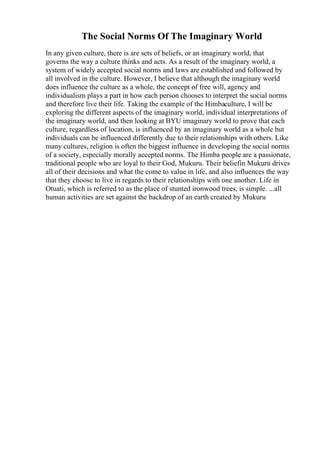 The Social Norms Of The Imaginary World
In any given culture, there is are sets of beliefs, or an imaginary world, that
governs the way a culture thinks and acts. As a result of the imaginary world, a
system of widely accepted social norms and laws are established and followed by
all involved in the culture. However, I believe that although the imaginary world
does influence the culture as a whole, the concept of free will, agency and
individualism plays a part in how each person chooses to interpret the social norms
and therefore live their life. Taking the example of the Himbaculture, I will be
exploring the different aspects of the imaginary world, individual interpretations of
the imaginary world, and then looking at BYU imaginary world to prove that each
culture, regardless of location, is influenced by an imaginary world as a whole but
individuals can be influenced differently due to their relationships with others. Like
many cultures, religion is often the biggest influence in developing the social norms
of a society, especially morally accepted norms. The Himba people are a passionate,
traditional people who are loyal to their God, Mukuru. Their beliefin Mukuru drives
all of their decisions and what the come to value in life, and also influences the way
that they choose to live in regards to their relationships with one another. Life in
Otuati, which is referred to as the place of stunted ironwood trees, is simple. ...all
human activities are set against the backdrop of an earth created by Mukuru
 