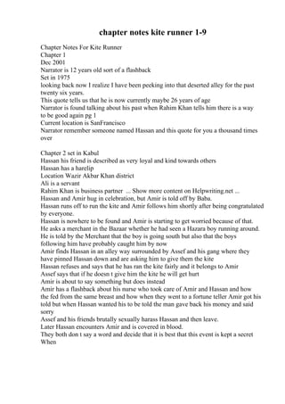 chapter notes kite runner 1-9
Chapter Notes For Kite Runner
Chapter 1
Dec 2001
Narrator is 12 years old sort of a flashback
Set in 1975
looking back now I realize I have been peeking into that deserted alley for the past
twenty six years.
This quote tells us that he is now currently maybe 26 years of age
Narrator is found talking about his past when Rahim Khan tells him there is a way
to be good again pg 1
Current location is SanFrancisco
Narrator remember someone named Hassan and this quote for you a thousand times
over
Chapter 2 set in Kabul
Hassan his friend is described as very loyal and kind towards others
Hassan has a harelip
Location Wazir Akbar Khan district
Ali is a servant
Rahim Khan is business partner ... Show more content on Helpwriting.net ...
Hassan and Amir hug in celebration, but Amir is told off by Baba.
Hassan runs off to run the kite and Amir follows him shortly after being congratulated
by everyone.
Hassan is nowhere to be found and Amir is starting to get worried because of that.
He asks a merchant in the Bazaar whether he had seen a Hazara boy running around.
He is told by the Merchant that the boy is going south but also that the boys
following him have probably caught him by now
Amir finds Hassan in an alley way surrounded by Assef and his gang where they
have pinned Hassan down and are asking him to give them the kite
Hassan refuses and says that he has ran the kite fairly and it belongs to Amir
Assef says that if he doesn t give him the kite he will get hurt
Amir is about to say something but does instead
Amir has a flashback about his nurse who took care of Amir and Hassan and how
the fed from the same breast and how when they went to a fortune teller Amir got his
told but when Hassan wanted his to be told the man gave back his money and said
sorry
Assef and his friends brutally sexually harass Hassan and then leave.
Later Hassan encounters Amir and is covered in blood.
They both don t say a word and decide that it is best that this event is kept a secret
When
 
