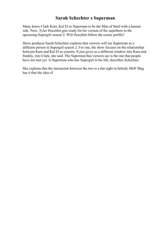 Sarah Schechter s Superman
Many know Clark Kent, Kal El or Superman to be the Man of Steel with a human
side. Now, Tyler Hoechlin gets ready for his version of the superhero in the
upcoming Supergirl season 2. Will Hoechlin follow the comic profile?
Show producer Sarah Schechter explains that viewers will see Superman as a
different person in Supergirl season 2. For one, the show focuses on the relationship
between Kara and Kal El as cousins. It just gives us a different window into Kara and
frankly, into Clark, she said. The Superman that viewers see is the one that people
have not met yet. A Superman who has Supergirl in his life, describes Schechter.
She explains that the interaction between the two is a fun sight to behold. HOF Mag
has it that the idea of
 