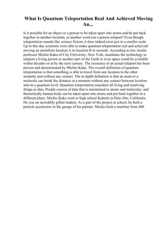 What Is Quantum Teleportation Real And Achieved Moving
An...
Is it possible for an object or a person to be taken apart into atoms and be put back
together in another location, or another word can a person teleport? Even though
teleportation sounds like science fiction, it does indeed exist just in a smaller scale.
Up to this day scientists were able to make quantum teleportation real and achieved
moving an atomfrom location A to location B in seconds. According to Jon Austin
professor Michio Kaku of City University, New York, maintains the technology to
teleport a living person to another part of the Earth or even space could be available
within decades or at by the next century. The existence of an actual teleport has been
proven and demonstrated by Michio Kaku. The overall definition of quantum
teleportation is that something is able to travel from one location to the other
instantly and without any contact. The in depth definition is that an atom or a
molecule can break the distance in a moment without any contact between location
and on a quantum level. Quantum teleportation considers all living and nonliving
things as data. People consist of data that is maintained in atoms and molecules. and
theoretically human body can be taken apart into atoms and put back together in a
different place. Michio Kaku went to high school Kaberle in Palo Alto, California.
He was an incredibly gifted student. As a part of the project at school, he built a
particle accelerator in the garage of his parents. Michio built a machine from 400
 