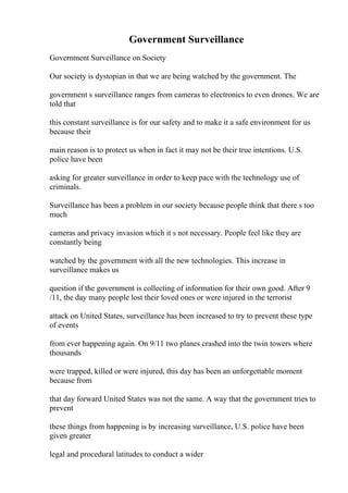 Government Surveillance
Government Surveillance on Society
Our society is dystopian in that we are being watched by the government. The
government s surveillance ranges from cameras to electronics to even drones. We are
told that
this constant surveillance is for our safety and to make it a safe environment for us
because their
main reason is to protect us when in fact it may not be their true intentions. U.S.
police have been
asking for greater surveillance in order to keep pace with the technology use of
criminals.
Surveillance has been a problem in our society because people think that there s too
much
cameras and privacy invasion which it s not necessary. People feel like they are
constantly being
watched by the government with all the new technologies. This increase in
surveillance makes us
question if the government is collecting of information for their own good. After 9
/11, the day many people lost their loved ones or were injured in the terrorist
attack on United States, surveillance has been increased to try to prevent these type
of events
from ever happening again. On 9/11 two planes crashed into the twin towers where
thousands
were trapped, killed or were injured, this day has been an unforgettable moment
because from
that day forward United States was not the same. A way that the government tries to
prevent
these things from happening is by increasing surveillance, U.S. police have been
given greater
legal and procedural latitudes to conduct a wider
 