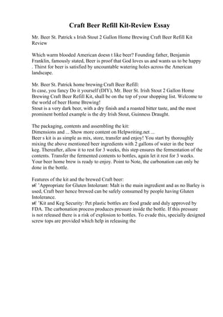 Craft Beer Refill Kit-Review Essay
Mr. Beer St. Patrick s Irish Stout 2 Gallon Home Brewing Craft Beer Refill Kit
Review
Which warm blooded American doesn t like beer? Founding father, Benjamin
Franklin, famously stated, Beer is proof that God loves us and wants us to be happy
. Thirst for beer is satisfied by uncountable watering holes across the American
landscape.
Mr. Beer St. Patrick home brewing Craft Beer Refill:
In case, you fancy Do it yourself (DIY), Mr. Beer St. Irish Stout 2 Gallon Home
Brewing Craft Beer Refill Kit, shall be on the top of your shopping list. Welcome to
the world of beer Home Brewing!
Stout is a very dark beer, with a dry finish and a roasted bitter taste, and the most
prominent bottled example is the dry Irish Stout, Guinness Draught.
The packaging, contents and assembling the kit:
Dimensions and ... Show more content on Helpwriting.net ...
Beer s kit is as simple as mix, store, transfer and enjoy! You start by thoroughly
mixing the above mentioned beer ingredients with 2 gallons of water in the beer
keg. Thereafter, allow it to rest for 3 weeks, this step ensures the fermentation of the
contents. Transfer the fermented contents to bottles, again let it rest for 3 weeks.
Your beer home brew is ready to enjoy. Point to Note, the carbonation can only be
done in the bottle.
Features of the kit and the brewed Craft beer:
в€’Appropriate for Gluten Intolerant: Malt is the main ingredient and as no Barley is
used, Craft beer hence brewed can be safely consumed by people having Gluten
Intolerance.
в€’Kit and Keg Security: Pet plastic bottles are food grade and duly approved by
FDA. The carbonation process produces pressure inside the bottle. If this pressure
is not released there is a risk of explosion to bottles. To evade this, specially designed
screw tops are provided which help in releasing the
 