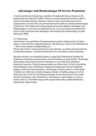 Advantages And Disadvantages Of Service Promotion
A service promotion strategy has a number of components that are known as the
promotional mix (Harrison, 2000). There is no one promotional tool that is able to
achieve promotion strategy objectives which, in turn, means that most service
organizations use more than one promotional tool in order to avoid the disadvantages
of each tool. This implies that each promotional tool has different advantages and
disadvantages so most service organizations try to use more than one promotional
tool in order to maximize the advantages and minimize the disadvantages of each
(Harrison, 2000).
2.3 Advertising
Advertising is any paid form of nonpersonal presentation and promotion of ideas,
goods, or services by an identified sponsor. The three key words in this definition are
... Show more content on Helpwriting.net ...
Direct mail which is used extensively by tour operators, is postal communication by
an identified sponsor. And this promotional tool is classified as direct marketing.
Because tourism is an intangible product, a great deal of promotion includes the
production of printed communications such as brochures or sales leaflets. The design,
organization and printing of tourism brochures is one of the most important
promotion functions. Printed communications are often costly. In fact, the printing
and distribution costs of brochures comprise the largest part of most marketing
budgets within the tourism industry. Advertising is used to achieve a whole range
of objectives which may include changing attitudes or building image as well as
achieving sales. However, advertising messages do not always have to be aimed
directly at creating a sale. Sometimes it s the sponsor s goal simply to convey a
positive idea or a favorable image of the organization (often called institutional
advertising). (Sponsorship
 