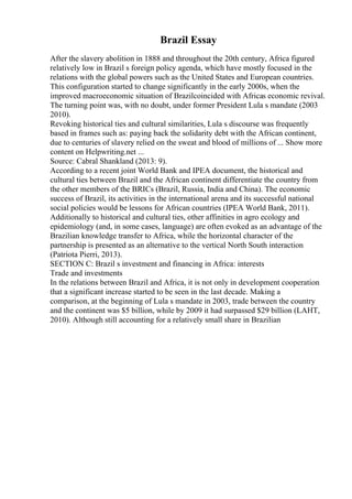 Brazil Essay
After the slavery abolition in 1888 and throughout the 20th century, Africa figured
relatively low in Brazil s foreign policy agenda, which have mostly focused in the
relations with the global powers such as the United States and European countries.
This configuration started to change significantly in the early 2000s, when the
improved macroeconomic situation of Brazilcoincided with Africas economic revival.
The turning point was, with no doubt, under former President Lula s mandate (2003
2010).
Revoking historical ties and cultural similarities, Lula s discourse was frequently
based in frames such as: paying back the solidarity debt with the African continent,
due to centuries of slavery relied on the sweat and blood of millions of ... Show more
content on Helpwriting.net ...
Source: Cabral Shankland (2013: 9).
According to a recent joint World Bank and IPEA document, the historical and
cultural ties between Brazil and the African continent differentiate the country from
the other members of the BRICs (Brazil, Russia, India and China). The economic
success of Brazil, its activities in the international arena and its successful national
social policies would be lessons for African countries (IPEA World Bank, 2011).
Additionally to historical and cultural ties, other affinities in agro ecology and
epidemiology (and, in some cases, language) are often evoked as an advantage of the
Brazilian knowledge transfer to Africa, while the horizontal character of the
partnership is presented as an alternative to the vertical North South interaction
(Patriota Pierri, 2013).
SECTION C: Brazil s investment and financing in Africa: interests
Trade and investments
In the relations between Brazil and Africa, it is not only in development cooperation
that a significant increase started to be seen in the last decade. Making a
comparison, at the beginning of Lula s mandate in 2003, trade between the country
and the continent was $5 billion, while by 2009 it had surpassed $29 billion (LAHT,
2010). Although still accounting for a relatively small share in Brazilian
 