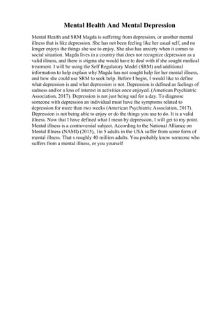Mental Health And Mental Depression
Mental Health and SRM Magda is suffering from depression, or another mental
illness that is like depression. She has not been feeling like her usual self, and no
longer enjoys the things she use to enjoy. She also has anxiety when it comes to
social situation. Magda lives in a country that does not recognize depression as a
valid illness, and there is stigma she would have to deal with if she sought medical
treatment. I will be using the Self Regulatory Model (SRM) and additional
information to help explain why Magda has not sought help for her mental illness,
and how she could use SRM to seek help. Before I begin, I would like to define
what depression is and what depression is not. Depression is defined as feelings of
sadness and/or a loss of interest in activities once enjoyed. (American Psychiatric
Association, 2017). Depression is not just being sad for a day. To diagnose
someone with depression an individual must have the symptoms related to
depression for more than two weeks (American Psychiatric Association, 2017).
Depression is not being able to enjoy or do the things you use to do. It is a valid
illness. Now that I have defined what I mean by depression, I will get to my point.
Mental illness is a controversial subject. According to the National Alliance on
Mental Illness (NAMI) (2015), 1in 5 adults in the USA suffer from some form of
mental illness. That s roughly 40 million adults. You probably know someone who
suffers from a mental illness, or you yourself
 