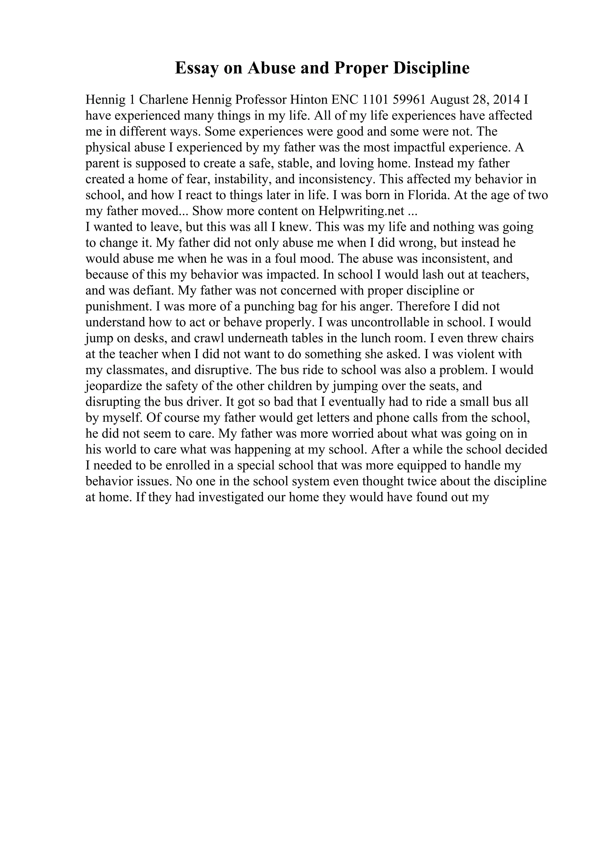 Essay on Abuse and Proper Discipline
Hennig 1 Charlene Hennig Professor Hinton ENC 1101 59961 August 28, 2014 I
have experienced many things in my life. All of my life experiences have affected
me in different ways. Some experiences were good and some were not. The
physical abuse I experienced by my father was the most impactful experience. A
parent is supposed to create a safe, stable, and loving home. Instead my father
created a home of fear, instability, and inconsistency. This affected my behavior in
school, and how I react to things later in life. I was born in Florida. At the age of two
my father moved... Show more content on Helpwriting.net ...
I wanted to leave, but this was all I knew. This was my life and nothing was going
to change it. My father did not only abuse me when I did wrong, but instead he
would abuse me when he was in a foul mood. The abuse was inconsistent, and
because of this my behavior was impacted. In school I would lash out at teachers,
and was defiant. My father was not concerned with proper discipline or
punishment. I was more of a punching bag for his anger. Therefore I did not
understand how to act or behave properly. I was uncontrollable in school. I would
jump on desks, and crawl underneath tables in the lunch room. I even threw chairs
at the teacher when I did not want to do something she asked. I was violent with
my classmates, and disruptive. The bus ride to school was also a problem. I would
jeopardize the safety of the other children by jumping over the seats, and
disrupting the bus driver. It got so bad that I eventually had to ride a small bus all
by myself. Of course my father would get letters and phone calls from the school,
he did not seem to care. My father was more worried about what was going on in
his world to care what was happening at my school. After a while the school decided
I needed to be enrolled in a special school that was more equipped to handle my
behavior issues. No one in the school system even thought twice about the discipline
at home. If they had investigated our home they would have found out my
 