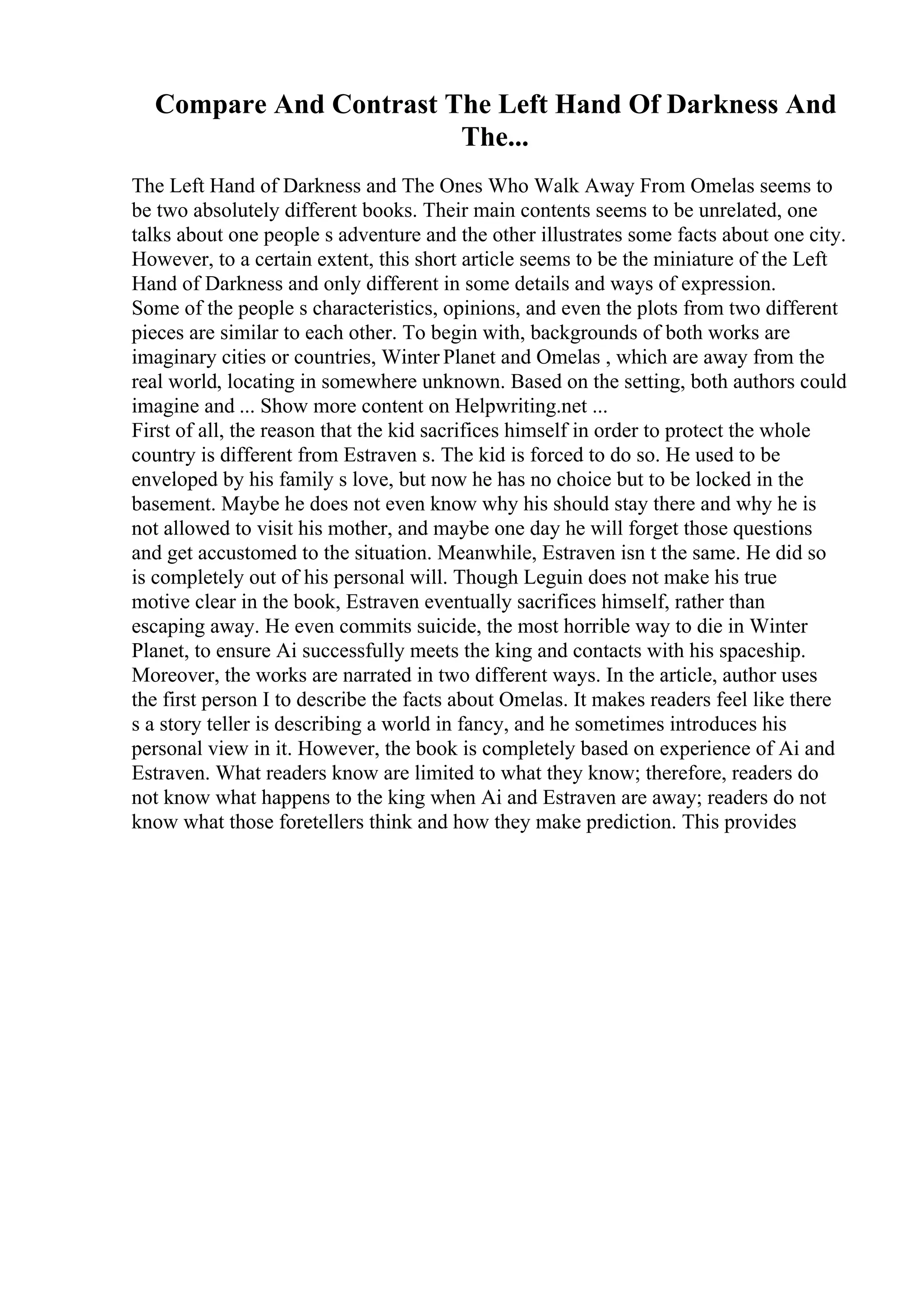 Compare And Contrast The Left Hand Of Darkness And
The...
The Left Hand of Darkness and The Ones Who Walk Away From Omelas seems to
be two absolutely different books. Their main contents seems to be unrelated, one
talks about one people s adventure and the other illustrates some facts about one city.
However, to a certain extent, this short article seems to be the miniature of the Left
Hand of Darkness and only different in some details and ways of expression.
Some of the people s characteristics, opinions, and even the plots from two different
pieces are similar to each other. To begin with, backgrounds of both works are
imaginary cities or countries, Winter Planet and Omelas , which are away from the
real world, locating in somewhere unknown. Based on the setting, both authors could
imagine and ... Show more content on Helpwriting.net ...
First of all, the reason that the kid sacrifices himself in order to protect the whole
country is different from Estraven s. The kid is forced to do so. He used to be
enveloped by his family s love, but now he has no choice but to be locked in the
basement. Maybe he does not even know why his should stay there and why he is
not allowed to visit his mother, and maybe one day he will forget those questions
and get accustomed to the situation. Meanwhile, Estraven isn t the same. He did so
is completely out of his personal will. Though Leguin does not make his true
motive clear in the book, Estraven eventually sacrifices himself, rather than
escaping away. He even commits suicide, the most horrible way to die in Winter
Planet, to ensure Ai successfully meets the king and contacts with his spaceship.
Moreover, the works are narrated in two different ways. In the article, author uses
the first person I to describe the facts about Omelas. It makes readers feel like there
s a story teller is describing a world in fancy, and he sometimes introduces his
personal view in it. However, the book is completely based on experience of Ai and
Estraven. What readers know are limited to what they know; therefore, readers do
not know what happens to the king when Ai and Estraven are away; readers do not
know what those foretellers think and how they make prediction. This provides
 
