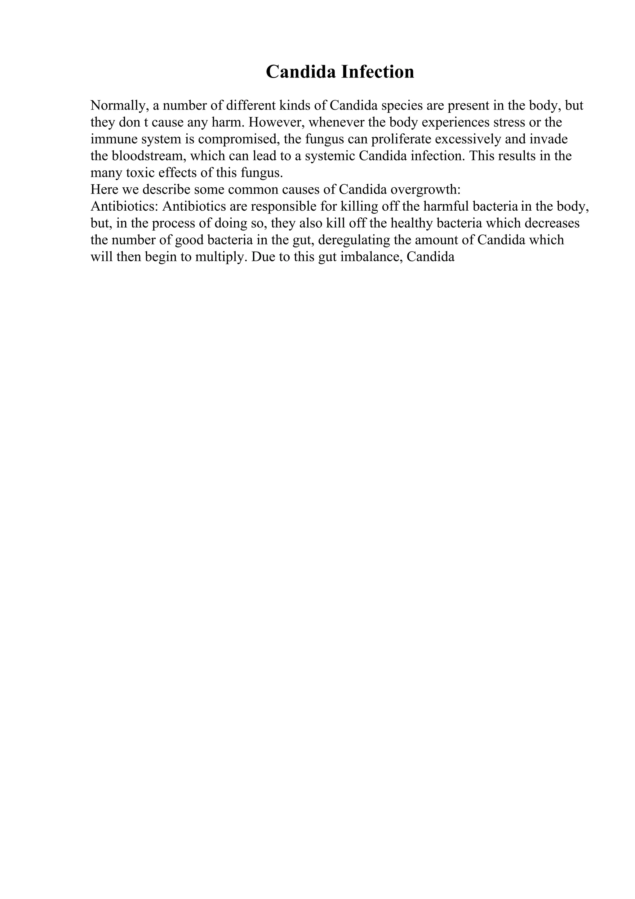 Candida Infection
Normally, a number of different kinds of Candida species are present in the body, but
they don t cause any harm. However, whenever the body experiences stress or the
immune system is compromised, the fungus can proliferate excessively and invade
the bloodstream, which can lead to a systemic Candida infection. This results in the
many toxic effects of this fungus.
Here we describe some common causes of Candida overgrowth:
Antibiotics: Antibiotics are responsible for killing off the harmful bacteria in the body,
but, in the process of doing so, they also kill off the healthy bacteria which decreases
the number of good bacteria in the gut, deregulating the amount of Candida which
will then begin to multiply. Due to this gut imbalance, Candida
 