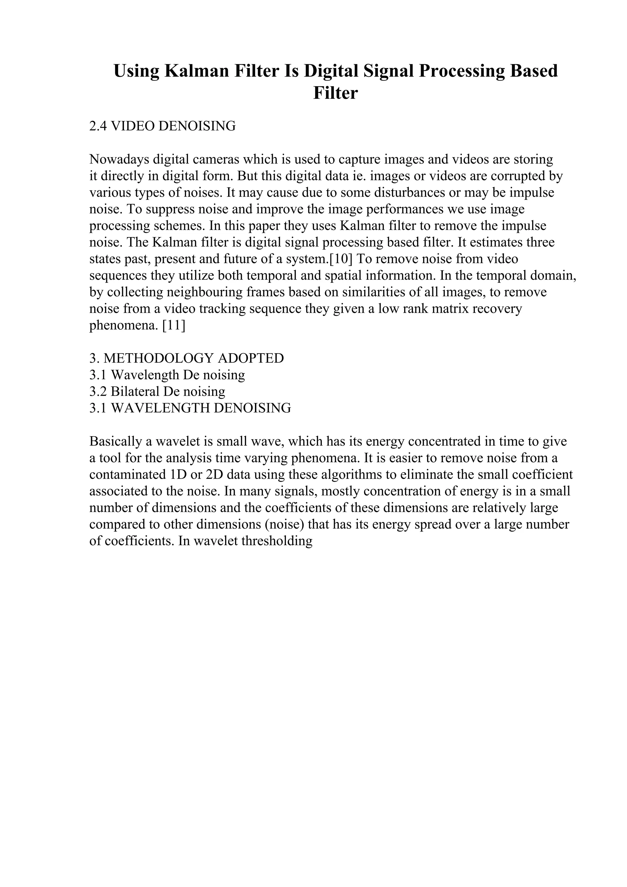 Using Kalman Filter Is Digital Signal Processing Based
Filter
2.4 VIDEO DENOISING
Nowadays digital cameras which is used to capture images and videos are storing
it directly in digital form. But this digital data ie. images or videos are corrupted by
various types of noises. It may cause due to some disturbances or may be impulse
noise. To suppress noise and improve the image performances we use image
processing schemes. In this paper they uses Kalman filter to remove the impulse
noise. The Kalman filter is digital signal processing based filter. It estimates three
states past, present and future of a system.[10] To remove noise from video
sequences they utilize both temporal and spatial information. In the temporal domain,
by collecting neighbouring frames based on similarities of all images, to remove
noise from a video tracking sequence they given a low rank matrix recovery
phenomena. [11]
3. METHODOLOGY ADOPTED
3.1 Wavelength De noising
3.2 Bilateral De noising
3.1 WAVELENGTH DENOISING
Basically a wavelet is small wave, which has its energy concentrated in time to give
a tool for the analysis time varying phenomena. It is easier to remove noise from a
contaminated 1D or 2D data using these algorithms to eliminate the small coefficient
associated to the noise. In many signals, mostly concentration of energy is in a small
number of dimensions and the coefficients of these dimensions are relatively large
compared to other dimensions (noise) that has its energy spread over a large number
of coefficients. In wavelet thresholding
 