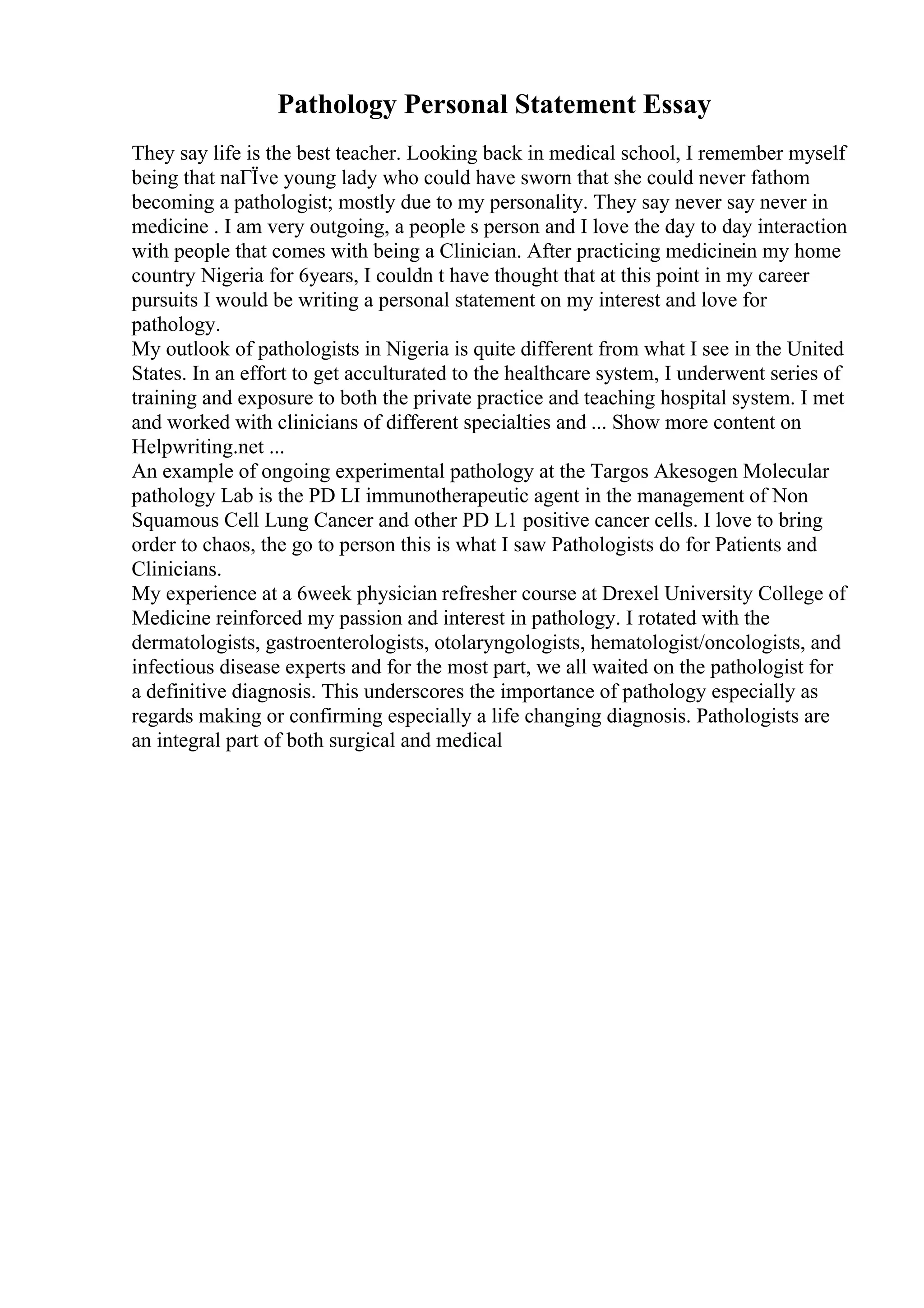 Pathology Personal Statement Essay
They say life is the best teacher. Looking back in medical school, I remember myself
being that naГЇve young lady who could have sworn that she could never fathom
becoming a pathologist; mostly due to my personality. They say never say never in
medicine . I am very outgoing, a people s person and I love the day to day interaction
with people that comes with being a Clinician. After practicing medicinein my home
country Nigeria for 6years, I couldn t have thought that at this point in my career
pursuits I would be writing a personal statement on my interest and love for
pathology.
My outlook of pathologists in Nigeria is quite different from what I see in the United
States. In an effort to get acculturated to the healthcare system, I underwent series of
training and exposure to both the private practice and teaching hospital system. I met
and worked with clinicians of different specialties and ... Show more content on
Helpwriting.net ...
An example of ongoing experimental pathology at the Targos Akesogen Molecular
pathology Lab is the PD LI immunotherapeutic agent in the management of Non
Squamous Cell Lung Cancer and other PD L1 positive cancer cells. I love to bring
order to chaos, the go to person this is what I saw Pathologists do for Patients and
Clinicians.
My experience at a 6week physician refresher course at Drexel University College of
Medicine reinforced my passion and interest in pathology. I rotated with the
dermatologists, gastroenterologists, otolaryngologists, hematologist/oncologists, and
infectious disease experts and for the most part, we all waited on the pathologist for
a definitive diagnosis. This underscores the importance of pathology especially as
regards making or confirming especially a life changing diagnosis. Pathologists are
an integral part of both surgical and medical
 