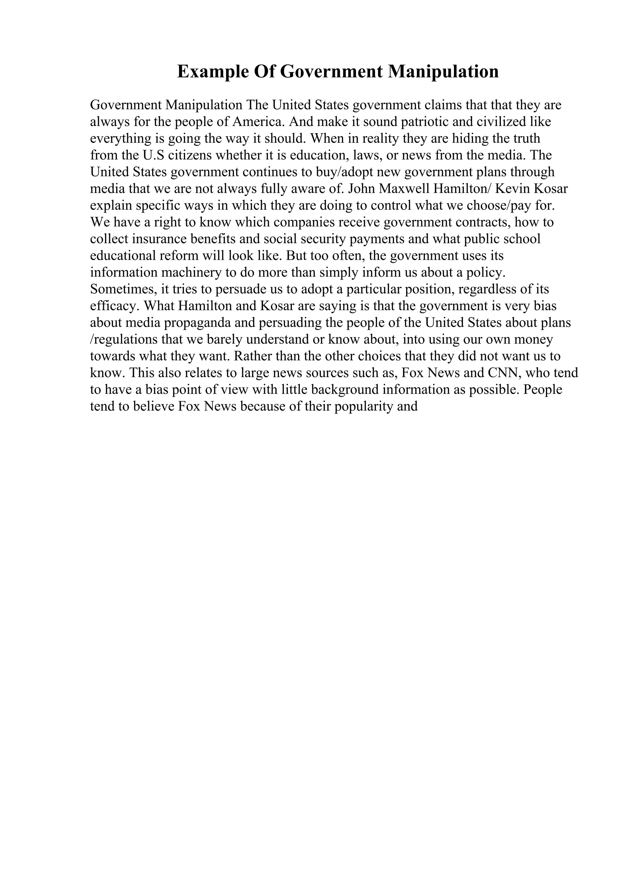 Example Of Government Manipulation
Government Manipulation The United States government claims that that they are
always for the people of America. And make it sound patriotic and civilized like
everything is going the way it should. When in reality they are hiding the truth
from the U.S citizens whether it is education, laws, or news from the media. The
United States government continues to buy/adopt new government plans through
media that we are not always fully aware of. John Maxwell Hamilton/ Kevin Kosar
explain specific ways in which they are doing to control what we choose/pay for.
We have a right to know which companies receive government contracts, how to
collect insurance benefits and social security payments and what public school
educational reform will look like. But too often, the government uses its
information machinery to do more than simply inform us about a policy.
Sometimes, it tries to persuade us to adopt a particular position, regardless of its
efficacy. What Hamilton and Kosar are saying is that the government is very bias
about media propaganda and persuading the people of the United States about plans
/regulations that we barely understand or know about, into using our own money
towards what they want. Rather than the other choices that they did not want us to
know. This also relates to large news sources such as, Fox News and CNN, who tend
to have a bias point of view with little background information as possible. People
tend to believe Fox News because of their popularity and
 