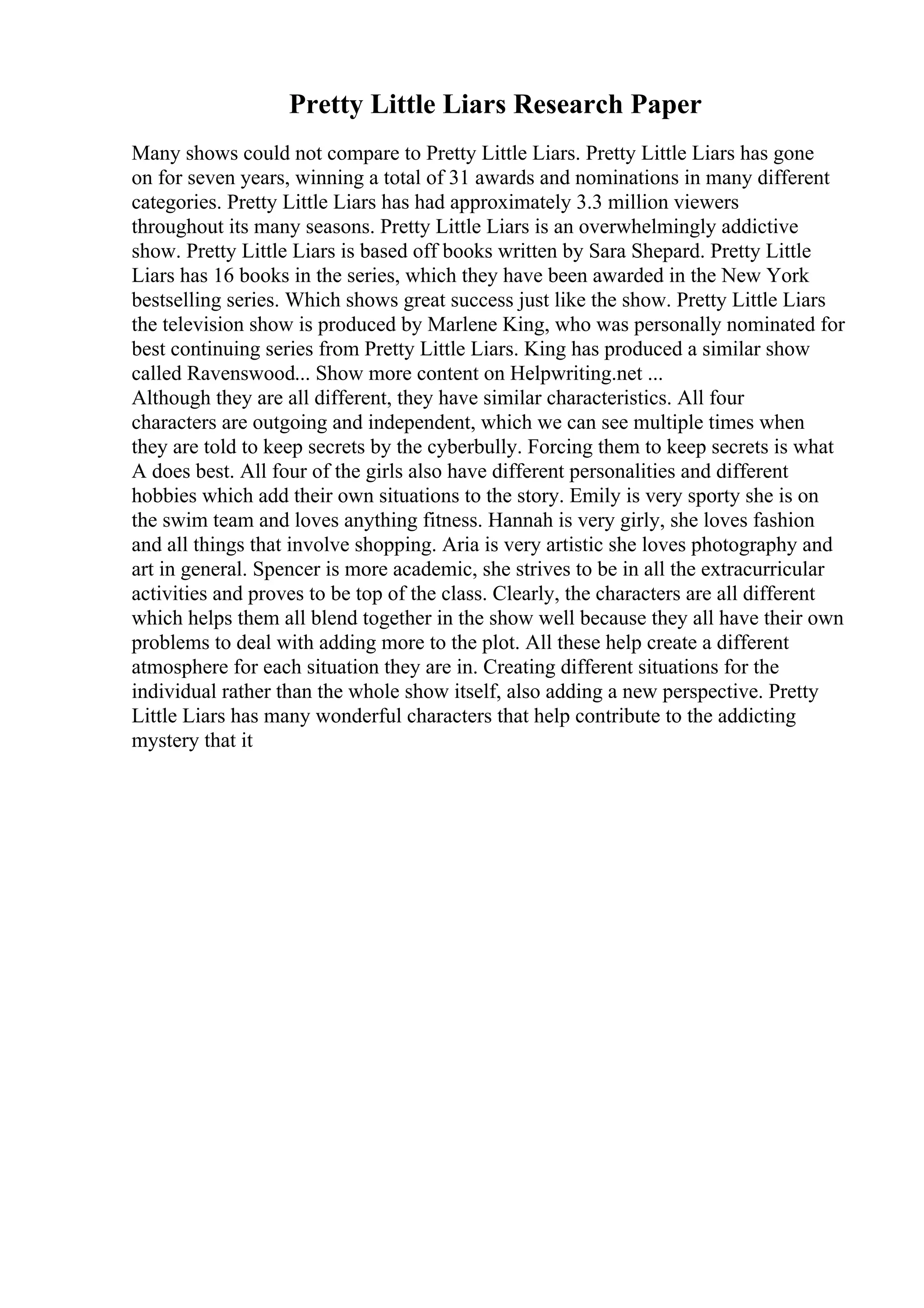 Pretty Little Liars Research Paper
Many shows could not compare to Pretty Little Liars. Pretty Little Liars has gone
on for seven years, winning a total of 31 awards and nominations in many different
categories. Pretty Little Liars has had approximately 3.3 million viewers
throughout its many seasons. Pretty Little Liars is an overwhelmingly addictive
show. Pretty Little Liars is based off books written by Sara Shepard. Pretty Little
Liars has 16 books in the series, which they have been awarded in the New York
bestselling series. Which shows great success just like the show. Pretty Little Liars
the television show is produced by Marlene King, who was personally nominated for
best continuing series from Pretty Little Liars. King has produced a similar show
called Ravenswood... Show more content on Helpwriting.net ...
Although they are all different, they have similar characteristics. All four
characters are outgoing and independent, which we can see multiple times when
they are told to keep secrets by the cyberbully. Forcing them to keep secrets is what
A does best. All four of the girls also have different personalities and different
hobbies which add their own situations to the story. Emily is very sporty she is on
the swim team and loves anything fitness. Hannah is very girly, she loves fashion
and all things that involve shopping. Aria is very artistic she loves photography and
art in general. Spencer is more academic, she strives to be in all the extracurricular
activities and proves to be top of the class. Clearly, the characters are all different
which helps them all blend together in the show well because they all have their own
problems to deal with adding more to the plot. All these help create a different
atmosphere for each situation they are in. Creating different situations for the
individual rather than the whole show itself, also adding a new perspective. Pretty
Little Liars has many wonderful characters that help contribute to the addicting
mystery that it
 