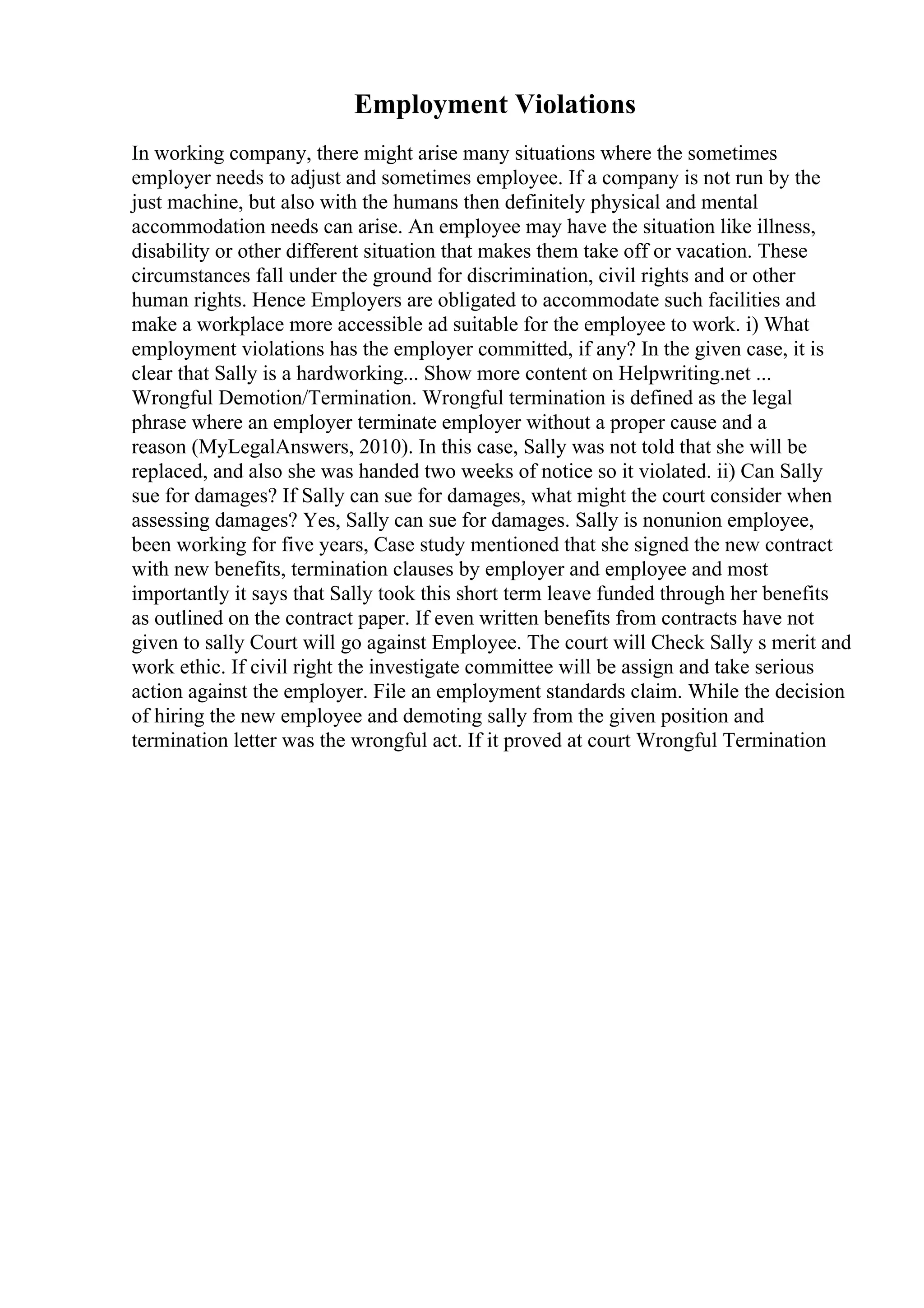 Employment Violations
In working company, there might arise many situations where the sometimes
employer needs to adjust and sometimes employee. If a company is not run by the
just machine, but also with the humans then definitely physical and mental
accommodation needs can arise. An employee may have the situation like illness,
disability or other different situation that makes them take off or vacation. These
circumstances fall under the ground for discrimination, civil rights and or other
human rights. Hence Employers are obligated to accommodate such facilities and
make a workplace more accessible ad suitable for the employee to work. i) What
employment violations has the employer committed, if any? In the given case, it is
clear that Sally is a hardworking... Show more content on Helpwriting.net ...
Wrongful Demotion/Termination. Wrongful termination is defined as the legal
phrase where an employer terminate employer without a proper cause and a
reason (MyLegalAnswers, 2010). In this case, Sally was not told that she will be
replaced, and also she was handed two weeks of notice so it violated. ii) Can Sally
sue for damages? If Sally can sue for damages, what might the court consider when
assessing damages? Yes, Sally can sue for damages. Sally is nonunion employee,
been working for five years, Case study mentioned that she signed the new contract
with new benefits, termination clauses by employer and employee and most
importantly it says that Sally took this short term leave funded through her benefits
as outlined on the contract paper. If even written benefits from contracts have not
given to sally Court will go against Employee. The court will Check Sally s merit and
work ethic. If civil right the investigate committee will be assign and take serious
action against the employer. File an employment standards claim. While the decision
of hiring the new employee and demoting sally from the given position and
termination letter was the wrongful act. If it proved at court Wrongful Termination
 