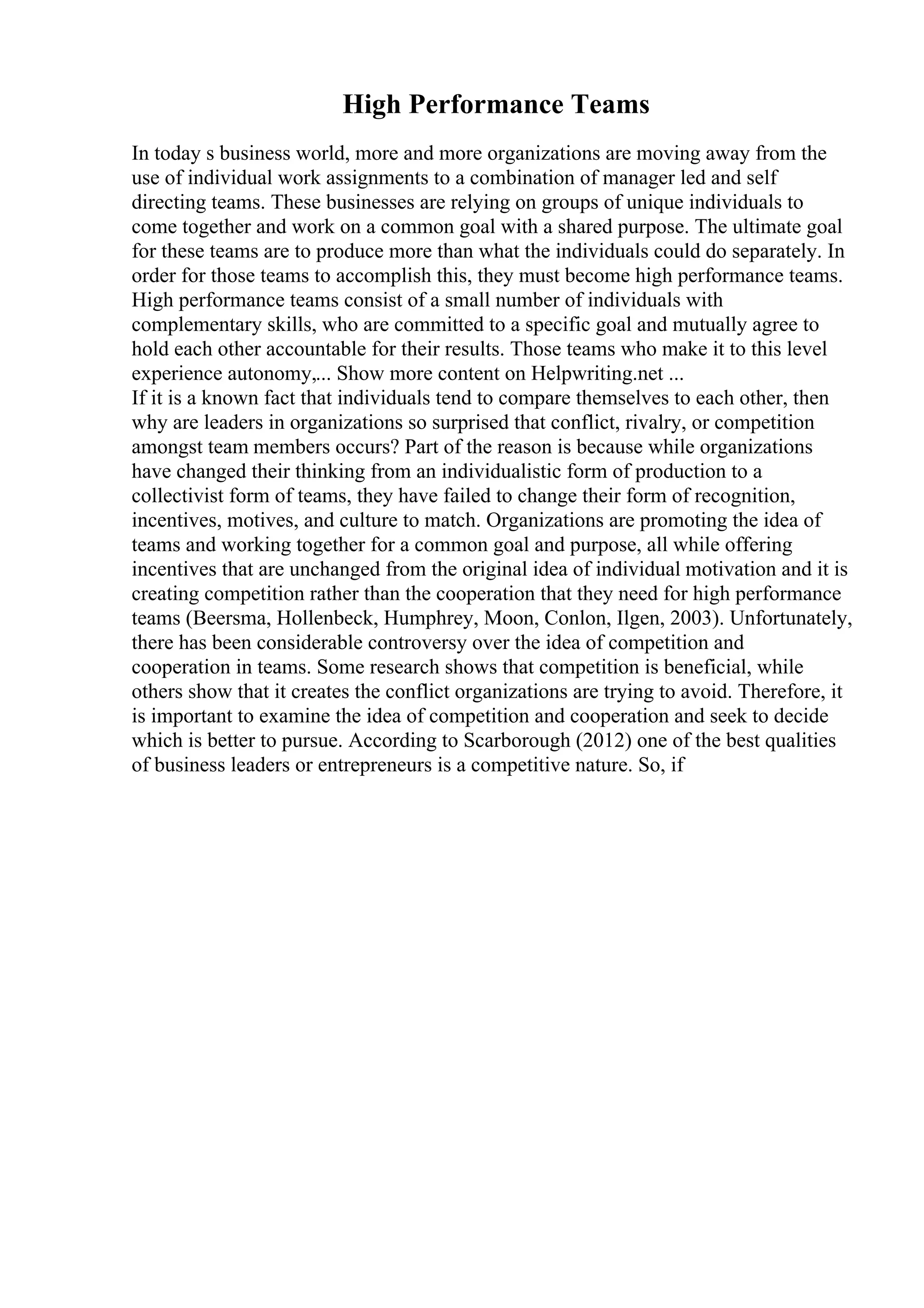 High Performance Teams
In today s business world, more and more organizations are moving away from the
use of individual work assignments to a combination of manager led and self
directing teams. These businesses are relying on groups of unique individuals to
come together and work on a common goal with a shared purpose. The ultimate goal
for these teams are to produce more than what the individuals could do separately. In
order for those teams to accomplish this, they must become high performance teams.
High performance teams consist of a small number of individuals with
complementary skills, who are committed to a specific goal and mutually agree to
hold each other accountable for their results. Those teams who make it to this level
experience autonomy,... Show more content on Helpwriting.net ...
If it is a known fact that individuals tend to compare themselves to each other, then
why are leaders in organizations so surprised that conflict, rivalry, or competition
amongst team members occurs? Part of the reason is because while organizations
have changed their thinking from an individualistic form of production to a
collectivist form of teams, they have failed to change their form of recognition,
incentives, motives, and culture to match. Organizations are promoting the idea of
teams and working together for a common goal and purpose, all while offering
incentives that are unchanged from the original idea of individual motivation and it is
creating competition rather than the cooperation that they need for high performance
teams (Beersma, Hollenbeck, Humphrey, Moon, Conlon, Ilgen, 2003). Unfortunately,
there has been considerable controversy over the idea of competition and
cooperation in teams. Some research shows that competition is beneficial, while
others show that it creates the conflict organizations are trying to avoid. Therefore, it
is important to examine the idea of competition and cooperation and seek to decide
which is better to pursue. According to Scarborough (2012) one of the best qualities
of business leaders or entrepreneurs is a competitive nature. So, if
 