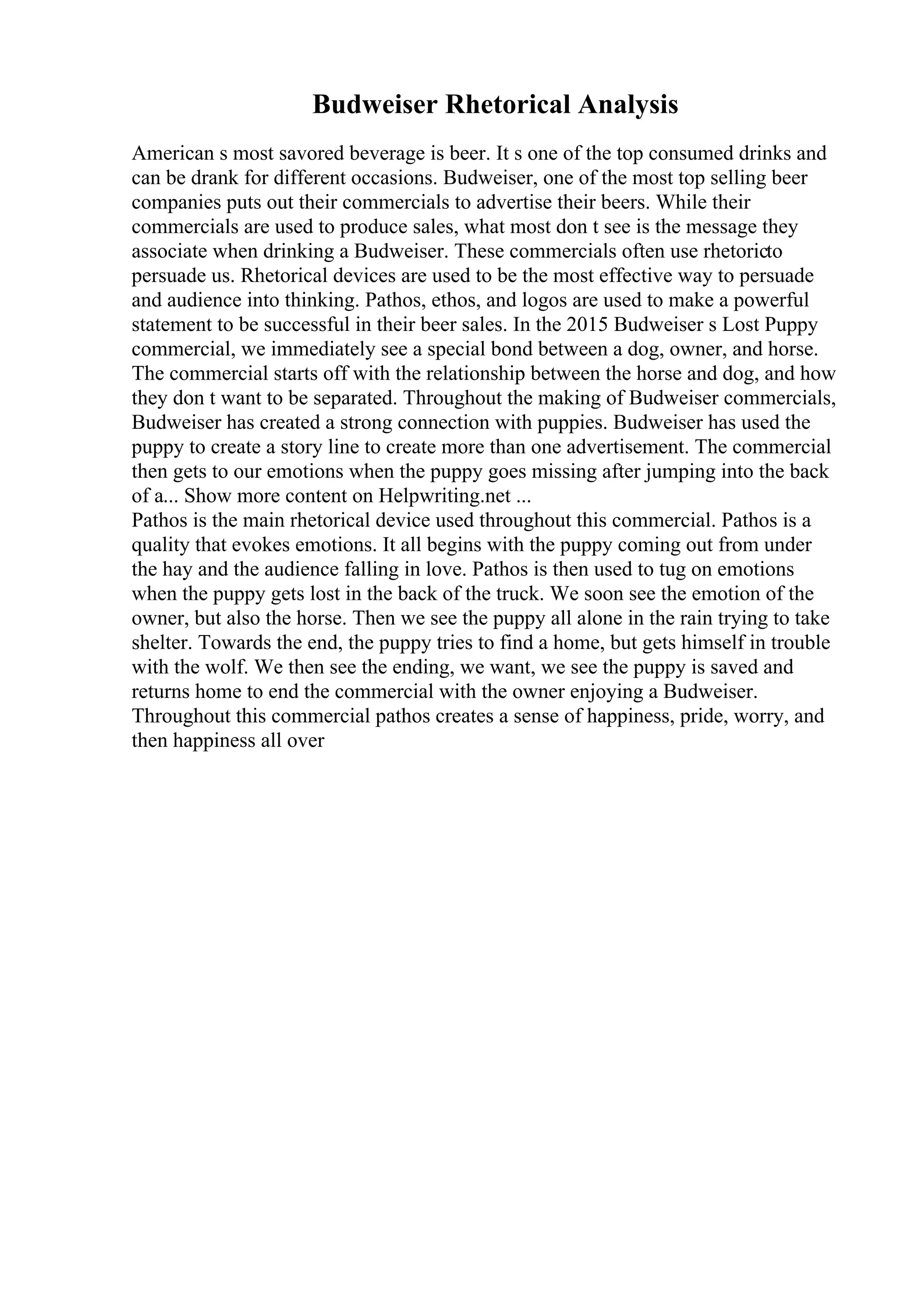 Budweiser Rhetorical Analysis
American s most savored beverage is beer. It s one of the top consumed drinks and
can be drank for different occasions. Budweiser, one of the most top selling beer
companies puts out their commercials to advertise their beers. While their
commercials are used to produce sales, what most don t see is the message they
associate when drinking a Budweiser. These commercials often use rhetoricto
persuade us. Rhetorical devices are used to be the most effective way to persuade
and audience into thinking. Pathos, ethos, and logos are used to make a powerful
statement to be successful in their beer sales. In the 2015 Budweiser s Lost Puppy
commercial, we immediately see a special bond between a dog, owner, and horse.
The commercial starts off with the relationship between the horse and dog, and how
they don t want to be separated. Throughout the making of Budweiser commercials,
Budweiser has created a strong connection with puppies. Budweiser has used the
puppy to create a story line to create more than one advertisement. The commercial
then gets to our emotions when the puppy goes missing after jumping into the back
of a... Show more content on Helpwriting.net ...
Pathos is the main rhetorical device used throughout this commercial. Pathos is a
quality that evokes emotions. It all begins with the puppy coming out from under
the hay and the audience falling in love. Pathos is then used to tug on emotions
when the puppy gets lost in the back of the truck. We soon see the emotion of the
owner, but also the horse. Then we see the puppy all alone in the rain trying to take
shelter. Towards the end, the puppy tries to find a home, but gets himself in trouble
with the wolf. We then see the ending, we want, we see the puppy is saved and
returns home to end the commercial with the owner enjoying a Budweiser.
Throughout this commercial pathos creates a sense of happiness, pride, worry, and
then happiness all over
 