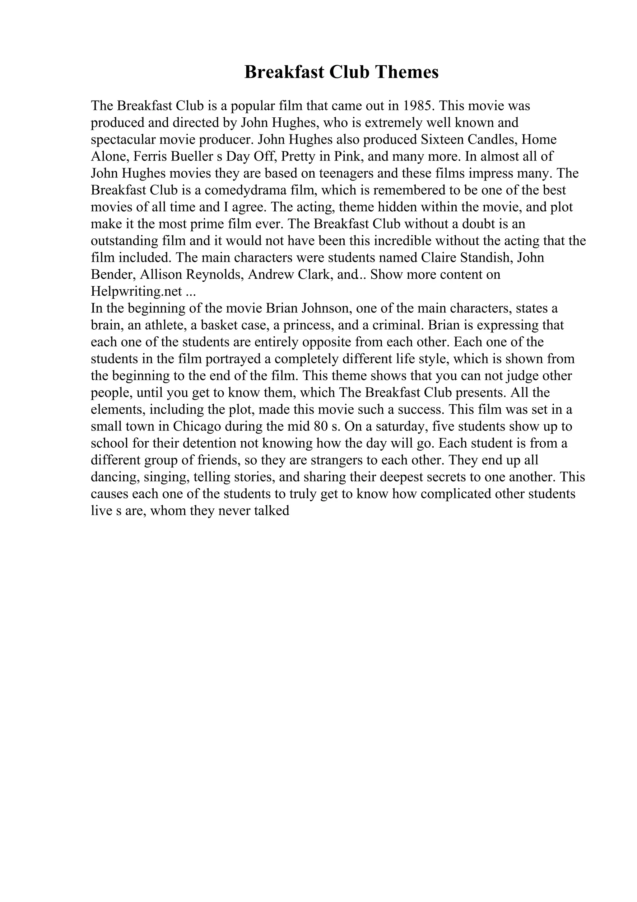 Breakfast Club Themes
The Breakfast Club is a popular film that came out in 1985. This movie was
produced and directed by John Hughes, who is extremely well known and
spectacular movie producer. John Hughes also produced Sixteen Candles, Home
Alone, Ferris Bueller s Day Off, Pretty in Pink, and many more. In almost all of
John Hughes movies they are based on teenagers and these films impress many. The
Breakfast Club is a comedydrama film, which is remembered to be one of the best
movies of all time and I agree. The acting, theme hidden within the movie, and plot
make it the most prime film ever. The Breakfast Club without a doubt is an
outstanding film and it would not have been this incredible without the acting that the
film included. The main characters were students named Claire Standish, John
Bender, Allison Reynolds, Andrew Clark, and... Show more content on
Helpwriting.net ...
In the beginning of the movie Brian Johnson, one of the main characters, states a
brain, an athlete, a basket case, a princess, and a criminal. Brian is expressing that
each one of the students are entirely opposite from each other. Each one of the
students in the film portrayed a completely different life style, which is shown from
the beginning to the end of the film. This theme shows that you can not judge other
people, until you get to know them, which The Breakfast Club presents. All the
elements, including the plot, made this movie such a success. This film was set in a
small town in Chicago during the mid 80 s. On a saturday, five students show up to
school for their detention not knowing how the day will go. Each student is from a
different group of friends, so they are strangers to each other. They end up all
dancing, singing, telling stories, and sharing their deepest secrets to one another. This
causes each one of the students to truly get to know how complicated other students
live s are, whom they never talked
 