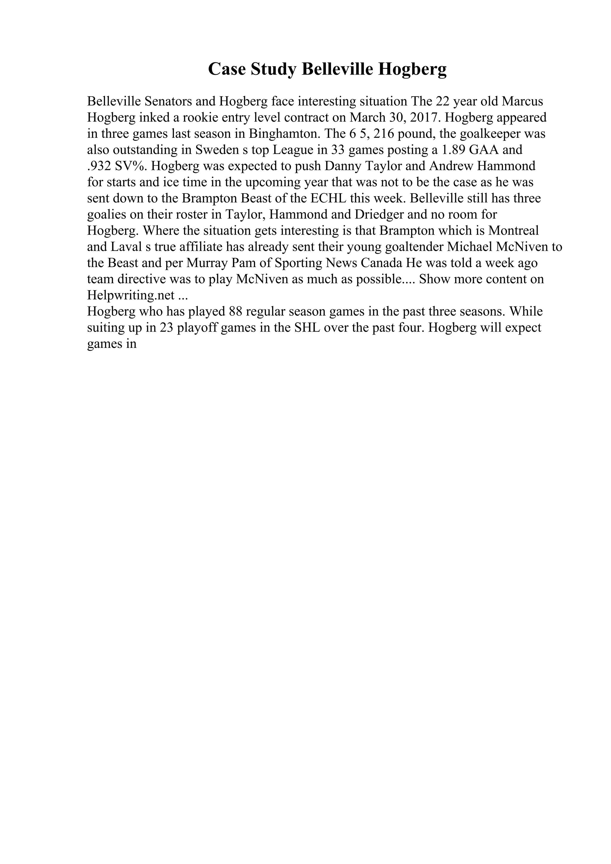 Case Study Belleville Hogberg
Belleville Senators and Hogberg face interesting situation The 22 year old Marcus
Hogberg inked a rookie entry level contract on March 30, 2017. Hogberg appeared
in three games last season in Binghamton. The 6 5, 216 pound, the goalkeeper was
also outstanding in Sweden s top League in 33 games posting a 1.89 GAA and
.932 SV%. Hogberg was expected to push Danny Taylor and Andrew Hammond
for starts and ice time in the upcoming year that was not to be the case as he was
sent down to the Brampton Beast of the ECHL this week. Belleville still has three
goalies on their roster in Taylor, Hammond and Driedger and no room for
Hogberg. Where the situation gets interesting is that Brampton which is Montreal
and Laval s true affiliate has already sent their young goaltender Michael McNiven to
the Beast and per Murray Pam of Sporting News Canada He was told a week ago
team directive was to play McNiven as much as possible.... Show more content on
Helpwriting.net ...
Hogberg who has played 88 regular season games in the past three seasons. While
suiting up in 23 playoff games in the SHL over the past four. Hogberg will expect
games in
 