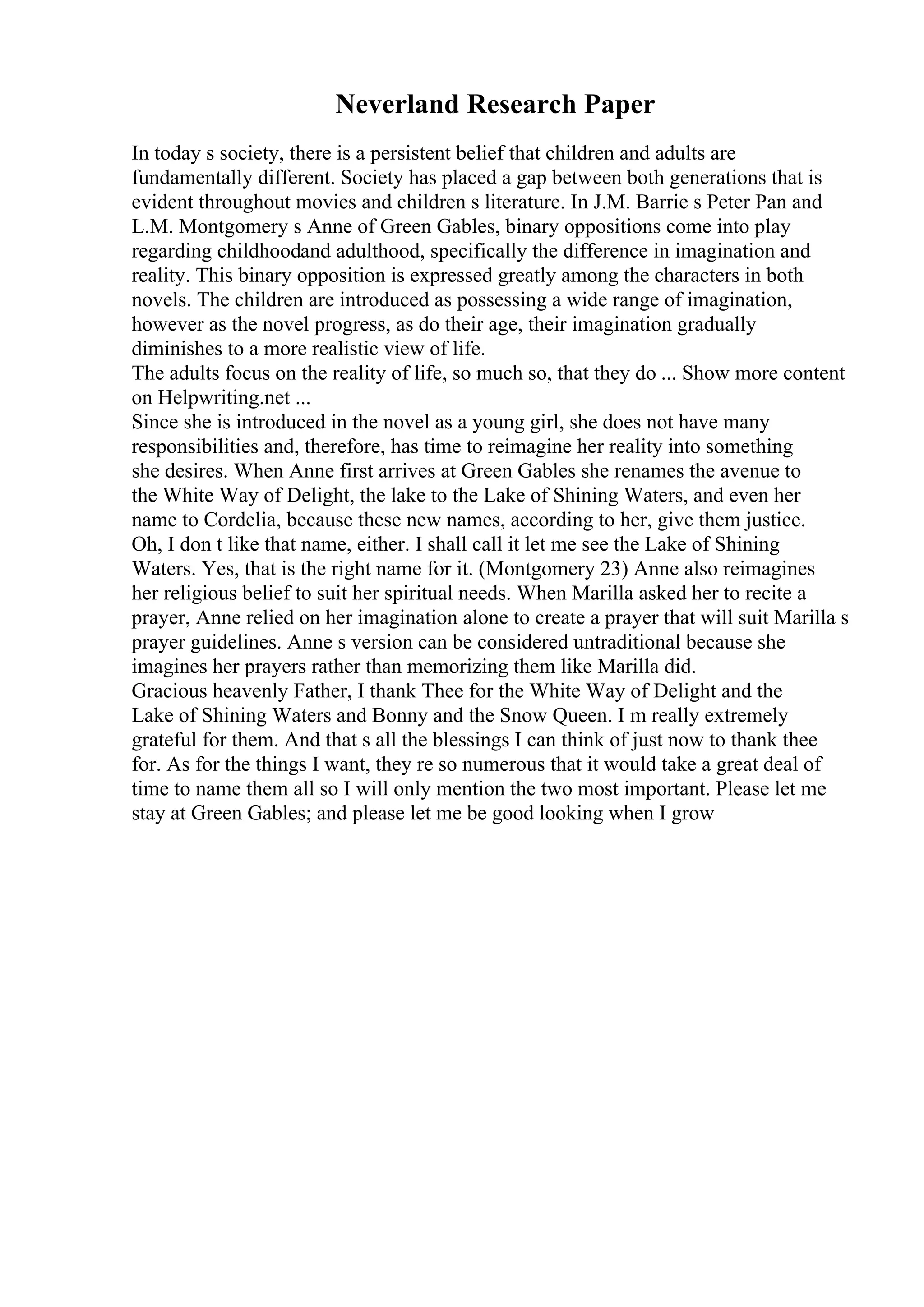 Neverland Research Paper
In today s society, there is a persistent belief that children and adults are
fundamentally different. Society has placed a gap between both generations that is
evident throughout movies and children s literature. In J.M. Barrie s Peter Pan and
L.M. Montgomery s Anne of Green Gables, binary oppositions come into play
regarding childhoodand adulthood, specifically the difference in imagination and
reality. This binary opposition is expressed greatly among the characters in both
novels. The children are introduced as possessing a wide range of imagination,
however as the novel progress, as do their age, their imagination gradually
diminishes to a more realistic view of life.
The adults focus on the reality of life, so much so, that they do ... Show more content
on Helpwriting.net ...
Since she is introduced in the novel as a young girl, she does not have many
responsibilities and, therefore, has time to reimagine her reality into something
she desires. When Anne first arrives at Green Gables she renames the avenue to
the White Way of Delight, the lake to the Lake of Shining Waters, and even her
name to Cordelia, because these new names, according to her, give them justice.
Oh, I don t like that name, either. I shall call it let me see the Lake of Shining
Waters. Yes, that is the right name for it. (Montgomery 23) Anne also reimagines
her religious belief to suit her spiritual needs. When Marilla asked her to recite a
prayer, Anne relied on her imagination alone to create a prayer that will suit Marilla s
prayer guidelines. Anne s version can be considered untraditional because she
imagines her prayers rather than memorizing them like Marilla did.
Gracious heavenly Father, I thank Thee for the White Way of Delight and the
Lake of Shining Waters and Bonny and the Snow Queen. I m really extremely
grateful for them. And that s all the blessings I can think of just now to thank thee
for. As for the things I want, they re so numerous that it would take a great deal of
time to name them all so I will only mention the two most important. Please let me
stay at Green Gables; and please let me be good looking when I grow
 