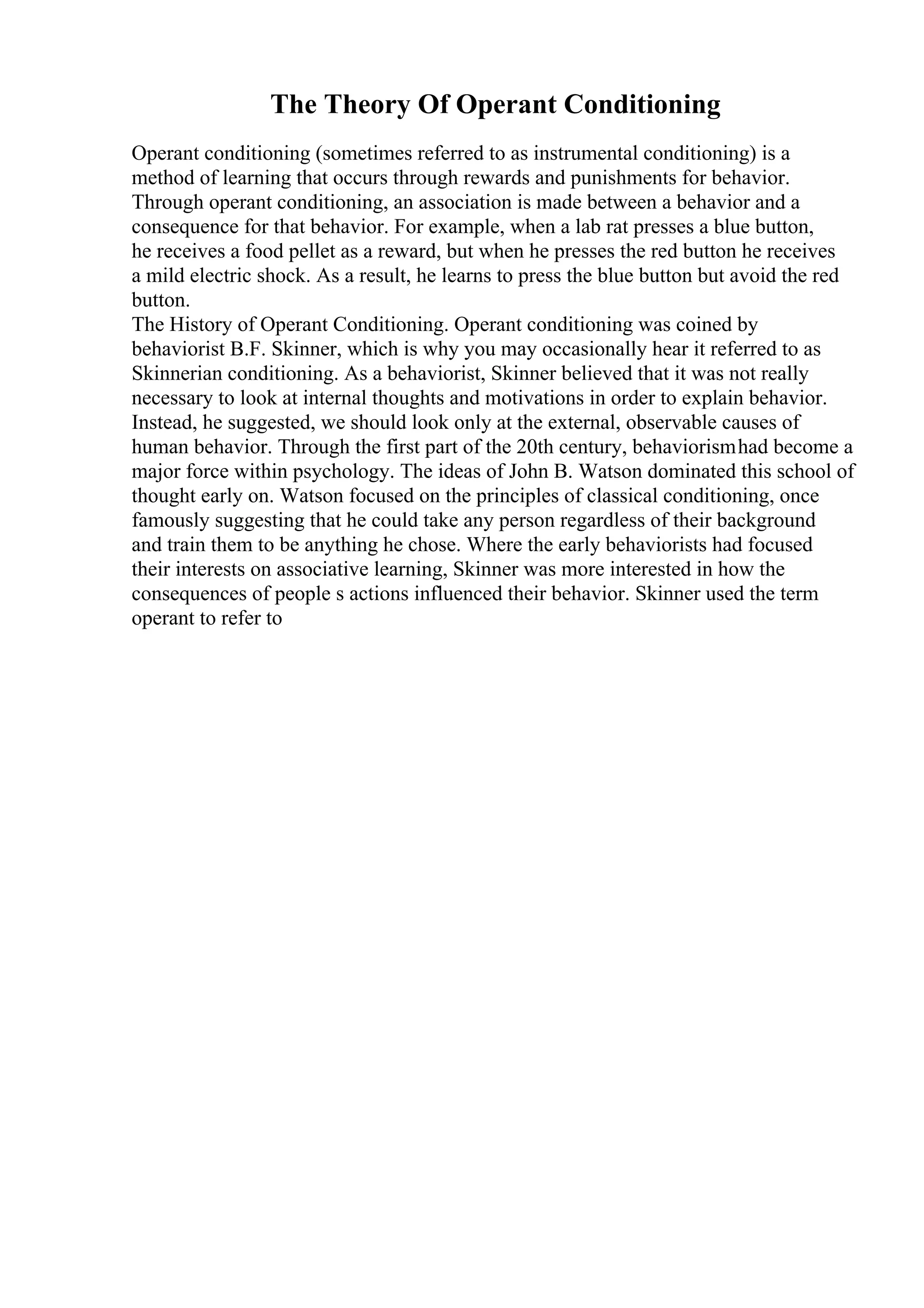 The Theory Of Operant Conditioning
Operant conditioning (sometimes referred to as instrumental conditioning) is a
method of learning that occurs through rewards and punishments for behavior.
Through operant conditioning, an association is made between a behavior and a
consequence for that behavior. For example, when a lab rat presses a blue button,
he receives a food pellet as a reward, but when he presses the red button he receives
a mild electric shock. As a result, he learns to press the blue button but avoid the red
button.
The History of Operant Conditioning. Operant conditioning was coined by
behaviorist B.F. Skinner, which is why you may occasionally hear it referred to as
Skinnerian conditioning. As a behaviorist, Skinner believed that it was not really
necessary to look at internal thoughts and motivations in order to explain behavior.
Instead, he suggested, we should look only at the external, observable causes of
human behavior. Through the first part of the 20th century, behaviorismhad become a
major force within psychology. The ideas of John B. Watson dominated this school of
thought early on. Watson focused on the principles of classical conditioning, once
famously suggesting that he could take any person regardless of their background
and train them to be anything he chose. Where the early behaviorists had focused
their interests on associative learning, Skinner was more interested in how the
consequences of people s actions influenced their behavior. Skinner used the term
operant to refer to
 