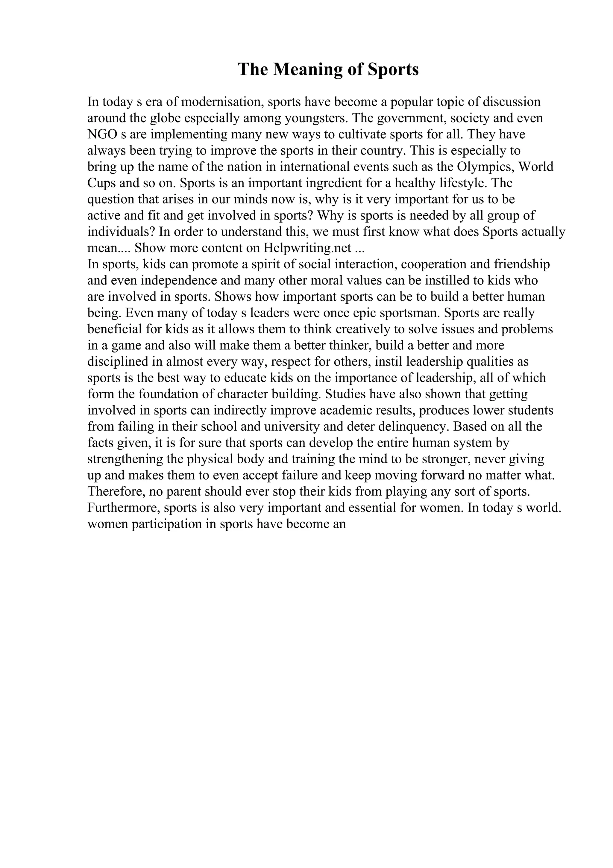 The Meaning of Sports
In today s era of modernisation, sports have become a popular topic of discussion
around the globe especially among youngsters. The government, society and even
NGO s are implementing many new ways to cultivate sports for all. They have
always been trying to improve the sports in their country. This is especially to
bring up the name of the nation in international events such as the Olympics, World
Cups and so on. Sports is an important ingredient for a healthy lifestyle. The
question that arises in our minds now is, why is it very important for us to be
active and fit and get involved in sports? Why is sports is needed by all group of
individuals? In order to understand this, we must first know what does Sports actually
mean.... Show more content on Helpwriting.net ...
In sports, kids can promote a spirit of social interaction, cooperation and friendship
and even independence and many other moral values can be instilled to kids who
are involved in sports. Shows how important sports can be to build a better human
being. Even many of today s leaders were once epic sportsman. Sports are really
beneficial for kids as it allows them to think creatively to solve issues and problems
in a game and also will make them a better thinker, build a better and more
disciplined in almost every way, respect for others, instil leadership qualities as
sports is the best way to educate kids on the importance of leadership, all of which
form the foundation of character building. Studies have also shown that getting
involved in sports can indirectly improve academic results, produces lower students
from failing in their school and university and deter delinquency. Based on all the
facts given, it is for sure that sports can develop the entire human system by
strengthening the physical body and training the mind to be stronger, never giving
up and makes them to even accept failure and keep moving forward no matter what.
Therefore, no parent should ever stop their kids from playing any sort of sports.
Furthermore, sports is also very important and essential for women. In today s world.
women participation in sports have become an
 
