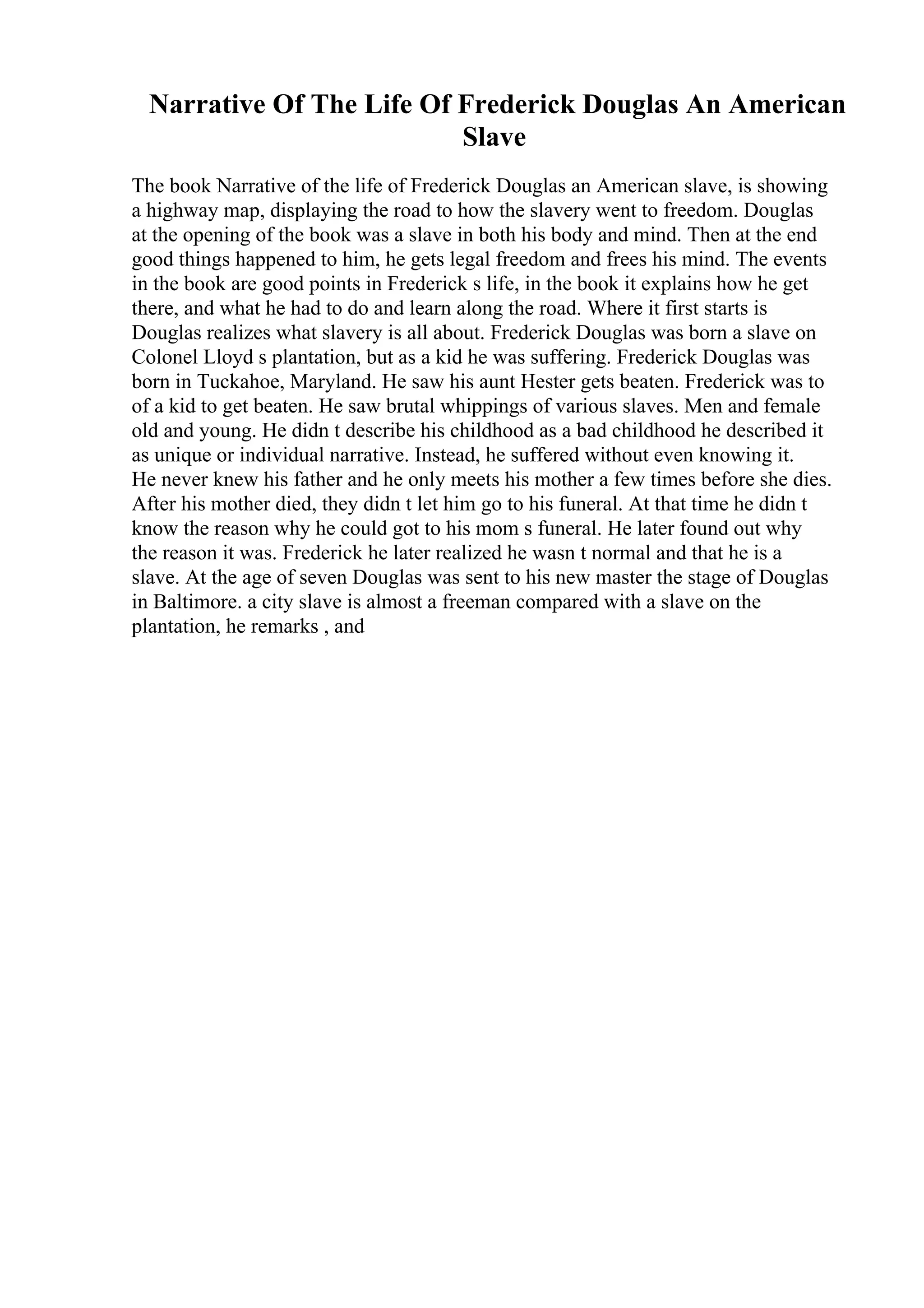 Narrative Of The Life Of Frederick Douglas An American
Slave
The book Narrative of the life of Frederick Douglas an American slave, is showing
a highway map, displaying the road to how the slavery went to freedom. Douglas
at the opening of the book was a slave in both his body and mind. Then at the end
good things happened to him, he gets legal freedom and frees his mind. The events
in the book are good points in Frederick s life, in the book it explains how he get
there, and what he had to do and learn along the road. Where it first starts is
Douglas realizes what slavery is all about. Frederick Douglas was born a slave on
Colonel Lloyd s plantation, but as a kid he was suffering. Frederick Douglas was
born in Tuckahoe, Maryland. He saw his aunt Hester gets beaten. Frederick was to
of a kid to get beaten. He saw brutal whippings of various slaves. Men and female
old and young. He didn t describe his childhood as a bad childhood he described it
as unique or individual narrative. Instead, he suffered without even knowing it.
He never knew his father and he only meets his mother a few times before she dies.
After his mother died, they didn t let him go to his funeral. At that time he didn t
know the reason why he could got to his mom s funeral. He later found out why
the reason it was. Frederick he later realized he wasn t normal and that he is a
slave. At the age of seven Douglas was sent to his new master the stage of Douglas
in Baltimore. a city slave is almost a freeman compared with a slave on the
plantation, he remarks , and
 