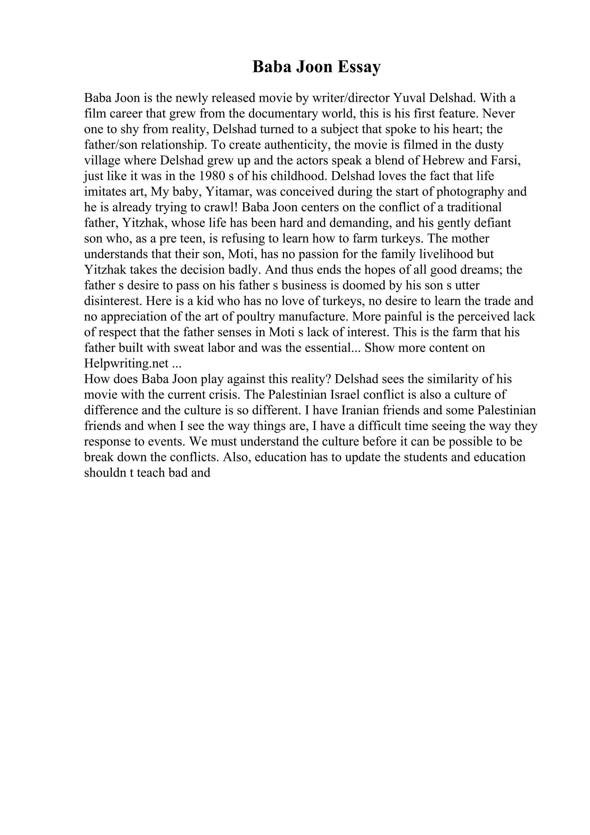 Baba Joon Essay
Baba Joon is the newly released movie by writer/director Yuval Delshad. With a
film career that grew from the documentary world, this is his first feature. Never
one to shy from reality, Delshad turned to a subject that spoke to his heart; the
father/son relationship. To create authenticity, the movie is filmed in the dusty
village where Delshad grew up and the actors speak a blend of Hebrew and Farsi,
just like it was in the 1980 s of his childhood. Delshad loves the fact that life
imitates art, My baby, Yitamar, was conceived during the start of photography and
he is already trying to crawl! Baba Joon centers on the conflict of a traditional
father, Yitzhak, whose life has been hard and demanding, and his gently defiant
son who, as a pre teen, is refusing to learn how to farm turkeys. The mother
understands that their son, Moti, has no passion for the family livelihood but
Yitzhak takes the decision badly. And thus ends the hopes of all good dreams; the
father s desire to pass on his father s business is doomed by his son s utter
disinterest. Here is a kid who has no love of turkeys, no desire to learn the trade and
no appreciation of the art of poultry manufacture. More painful is the perceived lack
of respect that the father senses in Moti s lack of interest. This is the farm that his
father built with sweat labor and was the essential... Show more content on
Helpwriting.net ...
How does Baba Joon play against this reality? Delshad sees the similarity of his
movie with the current crisis. The Palestinian Israel conflict is also a culture of
difference and the culture is so different. I have Iranian friends and some Palestinian
friends and when I see the way things are, I have a difficult time seeing the way they
response to events. We must understand the culture before it can be possible to be
break down the conflicts. Also, education has to update the students and education
shouldn t teach bad and
 
