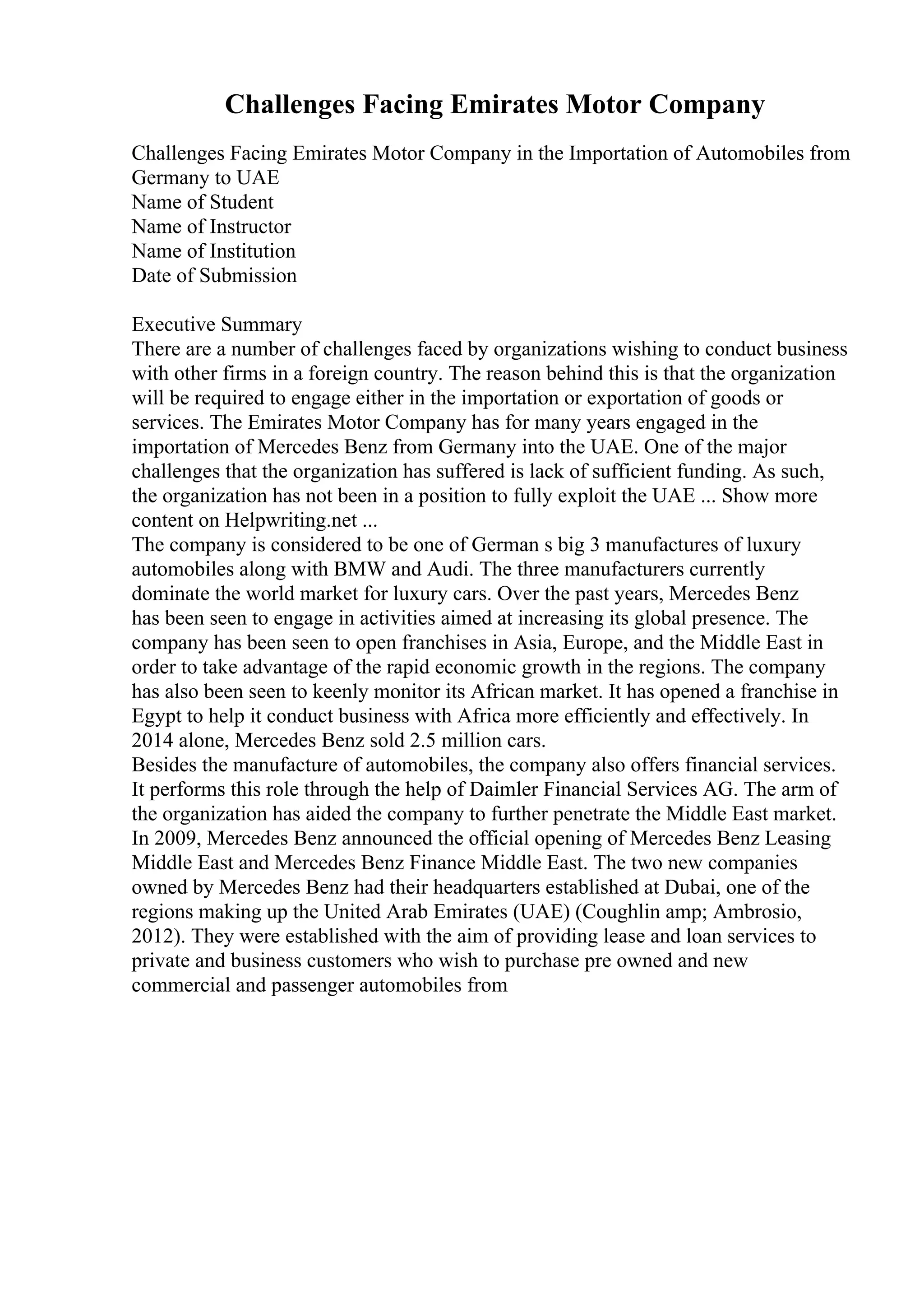 Challenges Facing Emirates Motor Company
Challenges Facing Emirates Motor Company in the Importation of Automobiles from
Germany to UAE
Name of Student
Name of Instructor
Name of Institution
Date of Submission
Executive Summary
There are a number of challenges faced by organizations wishing to conduct business
with other firms in a foreign country. The reason behind this is that the organization
will be required to engage either in the importation or exportation of goods or
services. The Emirates Motor Company has for many years engaged in the
importation of Mercedes Benz from Germany into the UAE. One of the major
challenges that the organization has suffered is lack of sufficient funding. As such,
the organization has not been in a position to fully exploit the UAE ... Show more
content on Helpwriting.net ...
The company is considered to be one of German s big 3 manufactures of luxury
automobiles along with BMW and Audi. The three manufacturers currently
dominate the world market for luxury cars. Over the past years, Mercedes Benz
has been seen to engage in activities aimed at increasing its global presence. The
company has been seen to open franchises in Asia, Europe, and the Middle East in
order to take advantage of the rapid economic growth in the regions. The company
has also been seen to keenly monitor its African market. It has opened a franchise in
Egypt to help it conduct business with Africa more efficiently and effectively. In
2014 alone, Mercedes Benz sold 2.5 million cars.
Besides the manufacture of automobiles, the company also offers financial services.
It performs this role through the help of Daimler Financial Services AG. The arm of
the organization has aided the company to further penetrate the Middle East market.
In 2009, Mercedes Benz announced the official opening of Mercedes Benz Leasing
Middle East and Mercedes Benz Finance Middle East. The two new companies
owned by Mercedes Benz had their headquarters established at Dubai, one of the
regions making up the United Arab Emirates (UAE) (Coughlin amp; Ambrosio,
2012). They were established with the aim of providing lease and loan services to
private and business customers who wish to purchase pre owned and new
commercial and passenger automobiles from
 