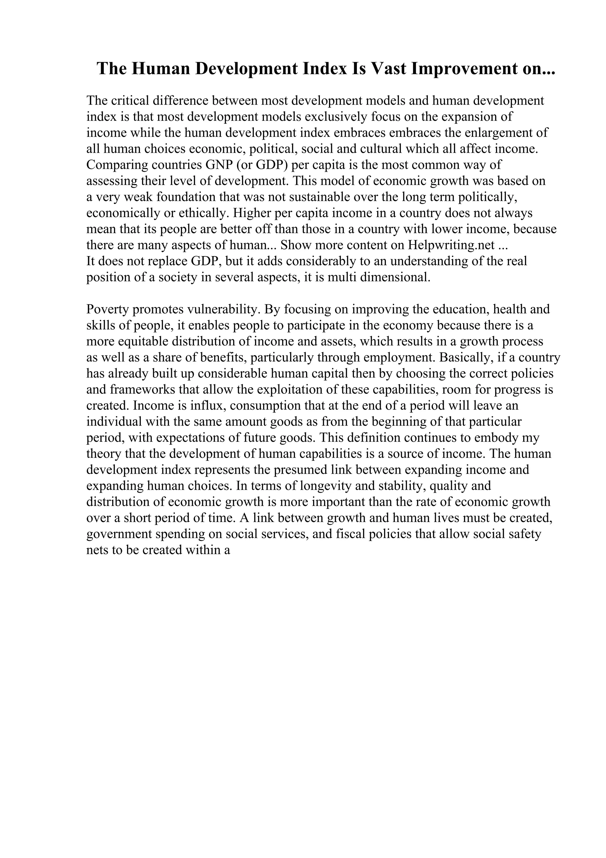 The Human Development Index Is Vast Improvement on...
The critical difference between most development models and human development
index is that most development models exclusively focus on the expansion of
income while the human development index embraces embraces the enlargement of
all human choices economic, political, social and cultural which all affect income.
Comparing countries GNP (or GDP) per capita is the most common way of
assessing their level of development. This model of economic growth was based on
a very weak foundation that was not sustainable over the long term politically,
economically or ethically. Higher per capita income in a country does not always
mean that its people are better off than those in a country with lower income, because
there are many aspects of human... Show more content on Helpwriting.net ...
It does not replace GDP, but it adds considerably to an understanding of the real
position of a society in several aspects, it is multi dimensional.
Poverty promotes vulnerability. By focusing on improving the education, health and
skills of people, it enables people to participate in the economy because there is a
more equitable distribution of income and assets, which results in a growth process
as well as a share of benefits, particularly through employment. Basically, if a country
has already built up considerable human capital then by choosing the correct policies
and frameworks that allow the exploitation of these capabilities, room for progress is
created. Income is influx, consumption that at the end of a period will leave an
individual with the same amount goods as from the beginning of that particular
period, with expectations of future goods. This definition continues to embody my
theory that the development of human capabilities is a source of income. The human
development index represents the presumed link between expanding income and
expanding human choices. In terms of longevity and stability, quality and
distribution of economic growth is more important than the rate of economic growth
over a short period of time. A link between growth and human lives must be created,
government spending on social services, and fiscal policies that allow social safety
nets to be created within a
 