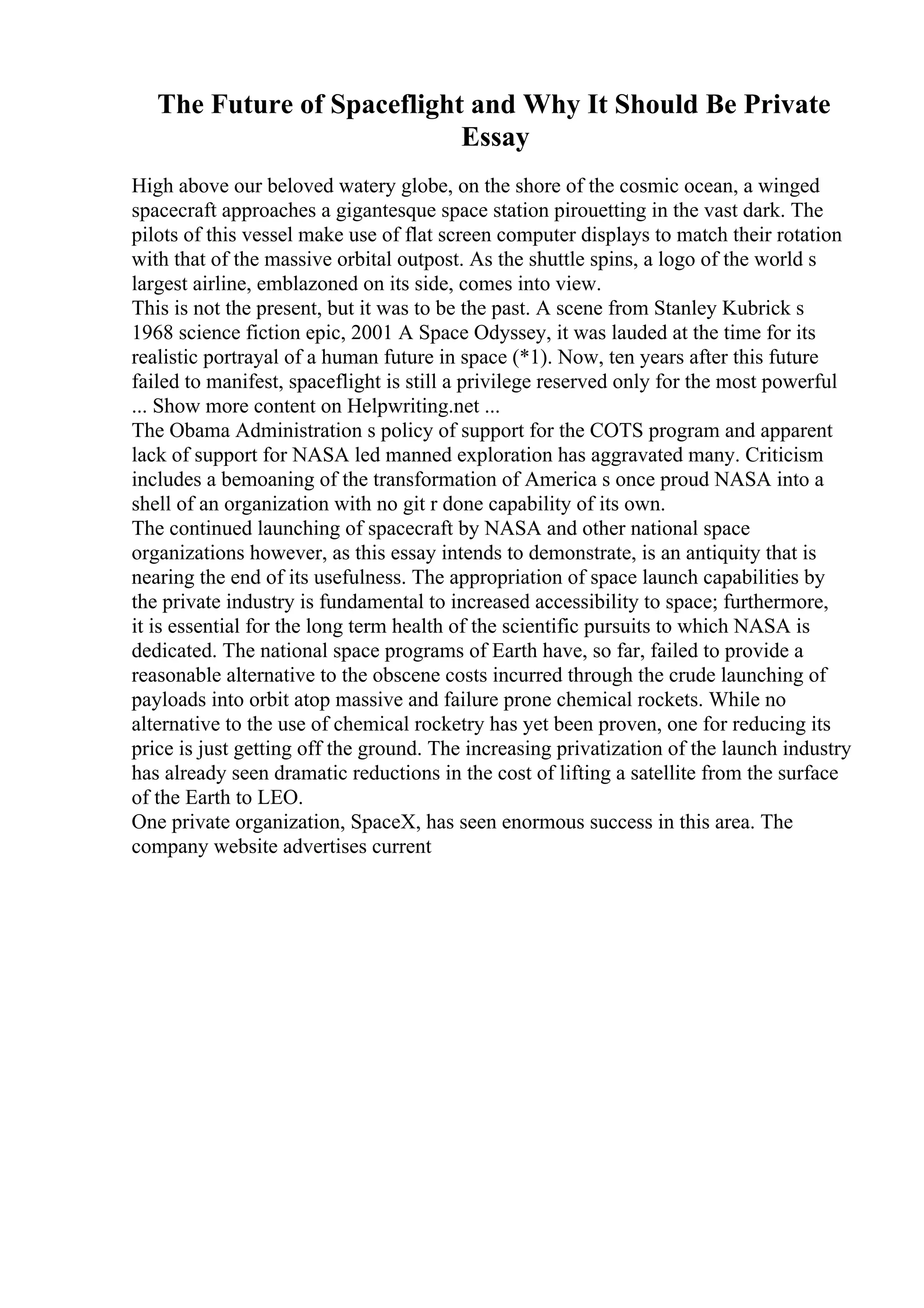 The Future of Spaceflight and Why It Should Be Private
Essay
High above our beloved watery globe, on the shore of the cosmic ocean, a winged
spacecraft approaches a gigantesque space station pirouetting in the vast dark. The
pilots of this vessel make use of flat screen computer displays to match their rotation
with that of the massive orbital outpost. As the shuttle spins, a logo of the world s
largest airline, emblazoned on its side, comes into view.
This is not the present, but it was to be the past. A scene from Stanley Kubrick s
1968 science fiction epic, 2001 A Space Odyssey, it was lauded at the time for its
realistic portrayal of a human future in space (*1). Now, ten years after this future
failed to manifest, spaceflight is still a privilege reserved only for the most powerful
... Show more content on Helpwriting.net ...
The Obama Administration s policy of support for the COTS program and apparent
lack of support for NASA led manned exploration has aggravated many. Criticism
includes a bemoaning of the transformation of America s once proud NASA into a
shell of an organization with no git r done capability of its own.
The continued launching of spacecraft by NASA and other national space
organizations however, as this essay intends to demonstrate, is an antiquity that is
nearing the end of its usefulness. The appropriation of space launch capabilities by
the private industry is fundamental to increased accessibility to space; furthermore,
it is essential for the long term health of the scientific pursuits to which NASA is
dedicated. The national space programs of Earth have, so far, failed to provide a
reasonable alternative to the obscene costs incurred through the crude launching of
payloads into orbit atop massive and failure prone chemical rockets. While no
alternative to the use of chemical rocketry has yet been proven, one for reducing its
price is just getting off the ground. The increasing privatization of the launch industry
has already seen dramatic reductions in the cost of lifting a satellite from the surface
of the Earth to LEO.
One private organization, SpaceX, has seen enormous success in this area. The
company website advertises current
 