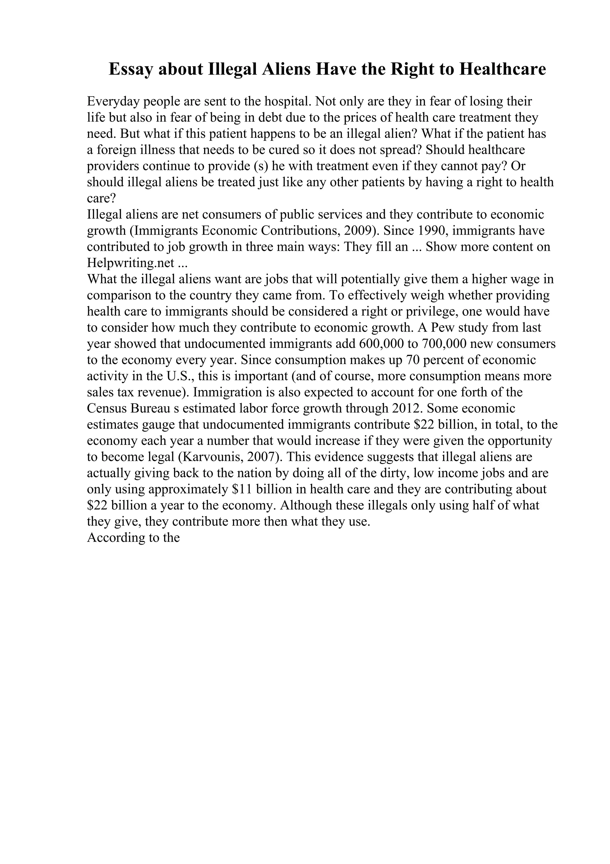 Essay about Illegal Aliens Have the Right to Healthcare
Everyday people are sent to the hospital. Not only are they in fear of losing their
life but also in fear of being in debt due to the prices of health care treatment they
need. But what if this patient happens to be an illegal alien? What if the patient has
a foreign illness that needs to be cured so it does not spread? Should healthcare
providers continue to provide (s) he with treatment even if they cannot pay? Or
should illegal aliens be treated just like any other patients by having a right to health
care?
Illegal aliens are net consumers of public services and they contribute to economic
growth (Immigrants Economic Contributions, 2009). Since 1990, immigrants have
contributed to job growth in three main ways: They fill an ... Show more content on
Helpwriting.net ...
What the illegal aliens want are jobs that will potentially give them a higher wage in
comparison to the country they came from. To effectively weigh whether providing
health care to immigrants should be considered a right or privilege, one would have
to consider how much they contribute to economic growth. A Pew study from last
year showed that undocumented immigrants add 600,000 to 700,000 new consumers
to the economy every year. Since consumption makes up 70 percent of economic
activity in the U.S., this is important (and of course, more consumption means more
sales tax revenue). Immigration is also expected to account for one forth of the
Census Bureau s estimated labor force growth through 2012. Some economic
estimates gauge that undocumented immigrants contribute $22 billion, in total, to the
economy each year a number that would increase if they were given the opportunity
to become legal (Karvounis, 2007). This evidence suggests that illegal aliens are
actually giving back to the nation by doing all of the dirty, low income jobs and are
only using approximately $11 billion in health care and they are contributing about
$22 billion a year to the economy. Although these illegals only using half of what
they give, they contribute more then what they use.
According to the
 