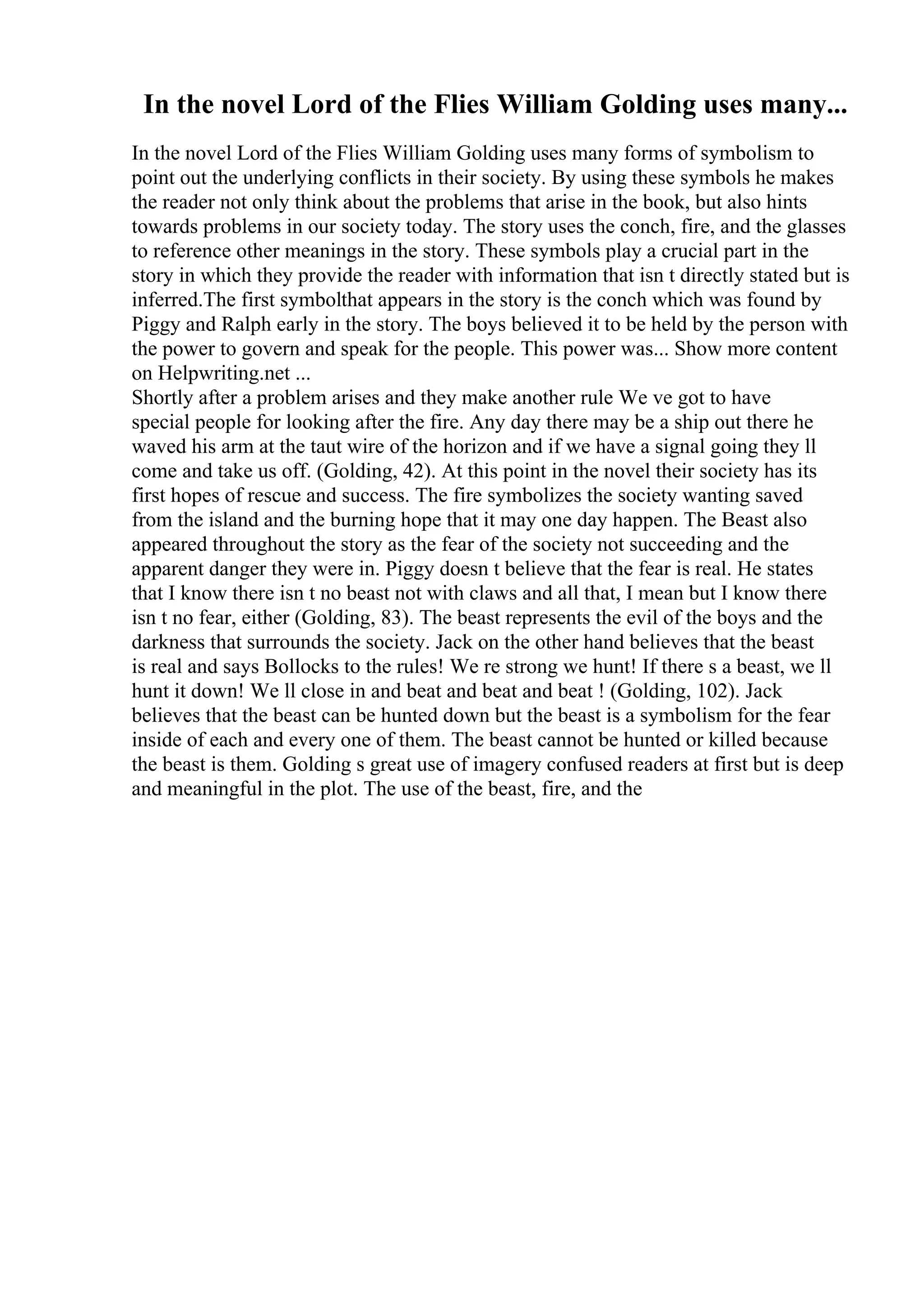 In the novel Lord of the Flies William Golding uses many...
In the novel Lord of the Flies William Golding uses many forms of symbolism to
point out the underlying conflicts in their society. By using these symbols he makes
the reader not only think about the problems that arise in the book, but also hints
towards problems in our society today. The story uses the conch, fire, and the glasses
to reference other meanings in the story. These symbols play a crucial part in the
story in which they provide the reader with information that isn t directly stated but is
inferred.The first symbolthat appears in the story is the conch which was found by
Piggy and Ralph early in the story. The boys believed it to be held by the person with
the power to govern and speak for the people. This power was... Show more content
on Helpwriting.net ...
Shortly after a problem arises and they make another rule We ve got to have
special people for looking after the fire. Any day there may be a ship out there he
waved his arm at the taut wire of the horizon and if we have a signal going they ll
come and take us off. (Golding, 42). At this point in the novel their society has its
first hopes of rescue and success. The fire symbolizes the society wanting saved
from the island and the burning hope that it may one day happen. The Beast also
appeared throughout the story as the fear of the society not succeeding and the
apparent danger they were in. Piggy doesn t believe that the fear is real. He states
that I know there isn t no beast not with claws and all that, I mean but I know there
isn t no fear, either (Golding, 83). The beast represents the evil of the boys and the
darkness that surrounds the society. Jack on the other hand believes that the beast
is real and says Bollocks to the rules! We re strong we hunt! If there s a beast, we ll
hunt it down! We ll close in and beat and beat and beat ! (Golding, 102). Jack
believes that the beast can be hunted down but the beast is a symbolism for the fear
inside of each and every one of them. The beast cannot be hunted or killed because
the beast is them. Golding s great use of imagery confused readers at first but is deep
and meaningful in the plot. The use of the beast, fire, and the
 