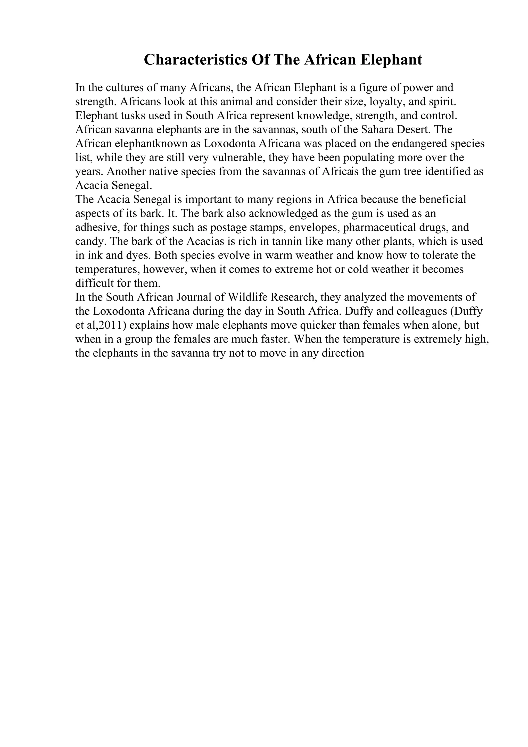 Characteristics Of The African Elephant
In the cultures of many Africans, the African Elephant is a figure of power and
strength. Africans look at this animal and consider their size, loyalty, and spirit.
Elephant tusks used in South Africa represent knowledge, strength, and control.
African savanna elephants are in the savannas, south of the Sahara Desert. The
African elephantknown as Loxodonta Africana was placed on the endangered species
list, while they are still very vulnerable, they have been populating more over the
years. Another native species from the savannas of Africais the gum tree identified as
Acacia Senegal.
The Acacia Senegal is important to many regions in Africa because the beneficial
aspects of its bark. It. The bark also acknowledged as the gum is used as an
adhesive, for things such as postage stamps, envelopes, pharmaceutical drugs, and
candy. The bark of the Acacias is rich in tannin like many other plants, which is used
in ink and dyes. Both species evolve in warm weather and know how to tolerate the
temperatures, however, when it comes to extreme hot or cold weather it becomes
difficult for them.
In the South African Journal of Wildlife Research, they analyzed the movements of
the Loxodonta Africana during the day in South Africa. Duffy and colleagues (Duffy
et al,2011) explains how male elephants move quicker than females when alone, but
when in a group the females are much faster. When the temperature is extremely high,
the elephants in the savanna try not to move in any direction
 