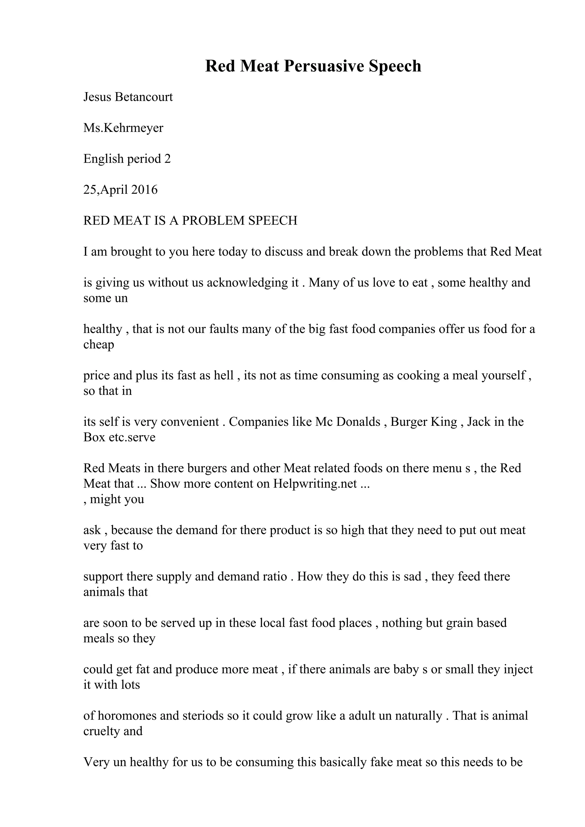 Red Meat Persuasive Speech
Jesus Betancourt
Ms.Kehrmeyer
English period 2
25,April 2016
RED MEAT IS A PROBLEM SPEECH
I am brought to you here today to discuss and break down the problems that Red Meat
is giving us without us acknowledging it . Many of us love to eat , some healthy and
some un
healthy , that is not our faults many of the big fast food companies offer us food for a
cheap
price and plus its fast as hell , its not as time consuming as cooking a meal yourself ,
so that in
its self is very convenient . Companies like Mc Donalds , Burger King , Jack in the
Box etc.serve
Red Meats in there burgers and other Meat related foods on there menu s , the Red
Meat that ... Show more content on Helpwriting.net ...
, might you
ask , because the demand for there product is so high that they need to put out meat
very fast to
support there supply and demand ratio . How they do this is sad , they feed there
animals that
are soon to be served up in these local fast food places , nothing but grain based
meals so they
could get fat and produce more meat , if there animals are baby s or small they inject
it with lots
of horomones and steriods so it could grow like a adult un naturally . That is animal
cruelty and
Very un healthy for us to be consuming this basically fake meat so this needs to be
 
