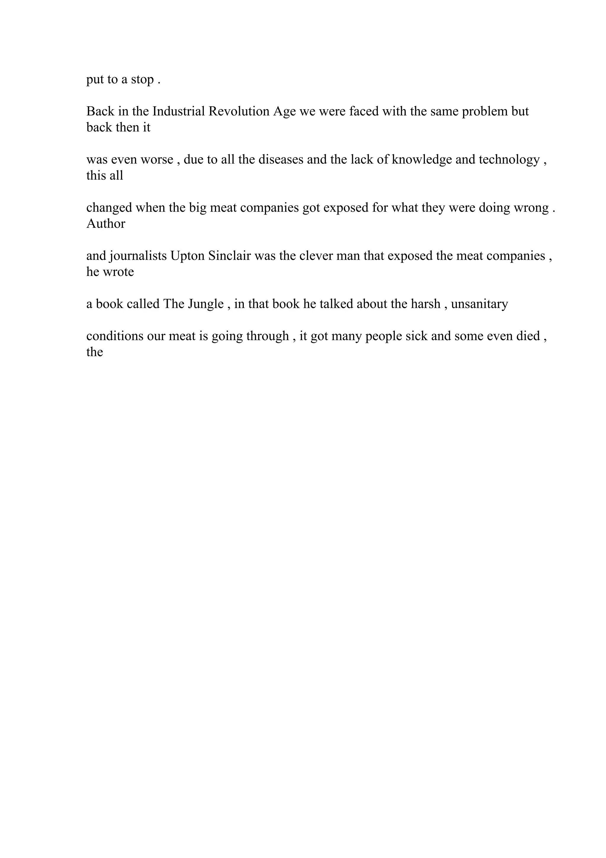 put to a stop .
Back in the Industrial Revolution Age we were faced with the same problem but
back then it
was even worse , due to all the diseases and the lack of knowledge and technology ,
this all
changed when the big meat companies got exposed for what they were doing wrong .
Author
and journalists Upton Sinclair was the clever man that exposed the meat companies ,
he wrote
a book called The Jungle , in that book he talked about the harsh , unsanitary
conditions our meat is going through , it got many people sick and some even died ,
the
 