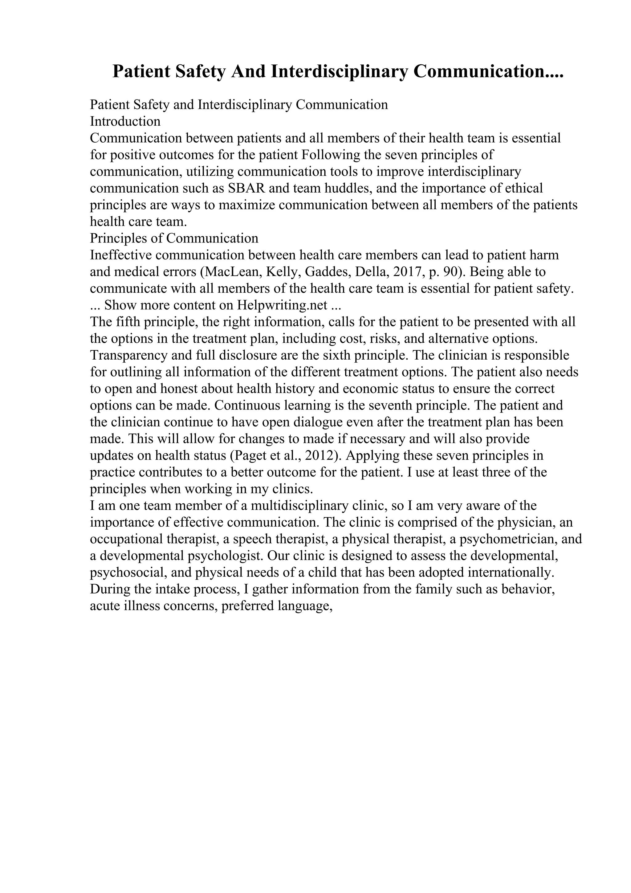 Patient Safety And Interdisciplinary Communication....
Patient Safety and Interdisciplinary Communication
Introduction
Communication between patients and all members of their health team is essential
for positive outcomes for the patient Following the seven principles of
communication, utilizing communication tools to improve interdisciplinary
communication such as SBAR and team huddles, and the importance of ethical
principles are ways to maximize communication between all members of the patients
health care team.
Principles of Communication
Ineffective communication between health care members can lead to patient harm
and medical errors (MacLean, Kelly, Gaddes, Della, 2017, p. 90). Being able to
communicate with all members of the health care team is essential for patient safety.
... Show more content on Helpwriting.net ...
The fifth principle, the right information, calls for the patient to be presented with all
the options in the treatment plan, including cost, risks, and alternative options.
Transparency and full disclosure are the sixth principle. The clinician is responsible
for outlining all information of the different treatment options. The patient also needs
to open and honest about health history and economic status to ensure the correct
options can be made. Continuous learning is the seventh principle. The patient and
the clinician continue to have open dialogue even after the treatment plan has been
made. This will allow for changes to made if necessary and will also provide
updates on health status (Paget et al., 2012). Applying these seven principles in
practice contributes to a better outcome for the patient. I use at least three of the
principles when working in my clinics.
I am one team member of a multidisciplinary clinic, so I am very aware of the
importance of effective communication. The clinic is comprised of the physician, an
occupational therapist, a speech therapist, a physical therapist, a psychometrician, and
a developmental psychologist. Our clinic is designed to assess the developmental,
psychosocial, and physical needs of a child that has been adopted internationally.
During the intake process, I gather information from the family such as behavior,
acute illness concerns, preferred language,
 